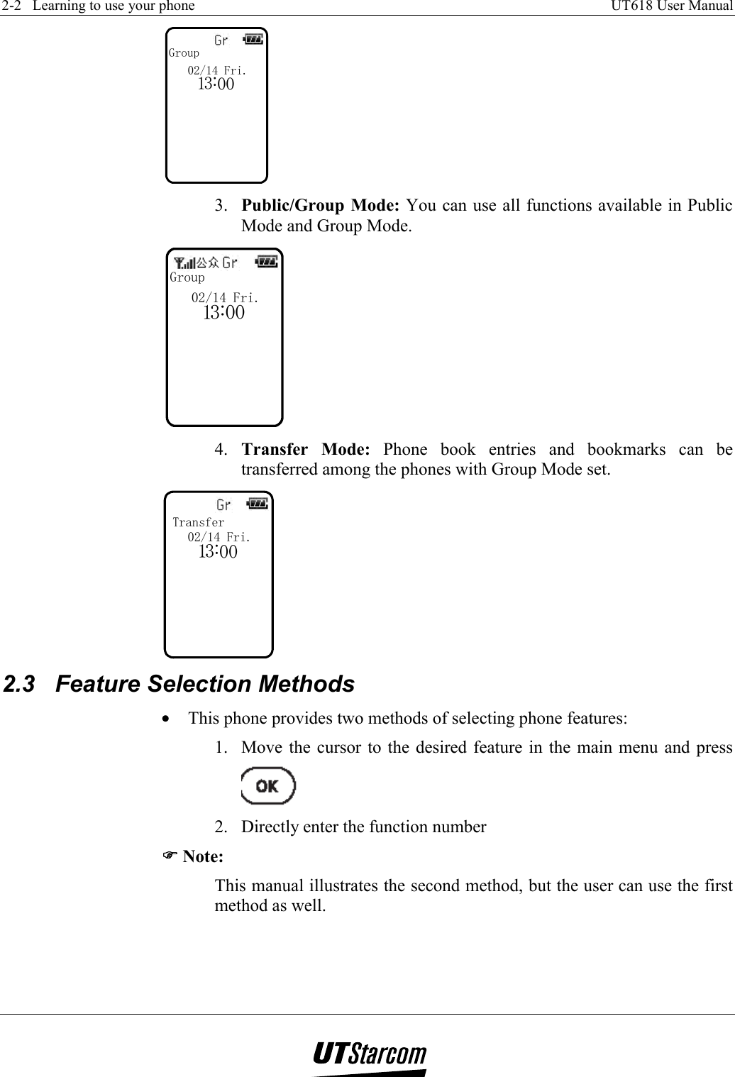 2-2   Learning to use your phone    UT618 User Manual   Group103:002/14 Fri. 3.  Public/Group Mode: You can use all functions available in Public Mode and Group Mode. Group103:002/14 Fri. 4.  Transfer Mode: Phone book entries and bookmarks can be transferred among the phones with Group Mode set. Transfer103:002/14 Fri. 2.3  Feature Selection Methods •  This phone provides two methods of selecting phone features: 1.  Move the cursor to the desired feature in the main menu and press   2.  Directly enter the function number )))) Note: This manual illustrates the second method, but the user can use the first method as well.  