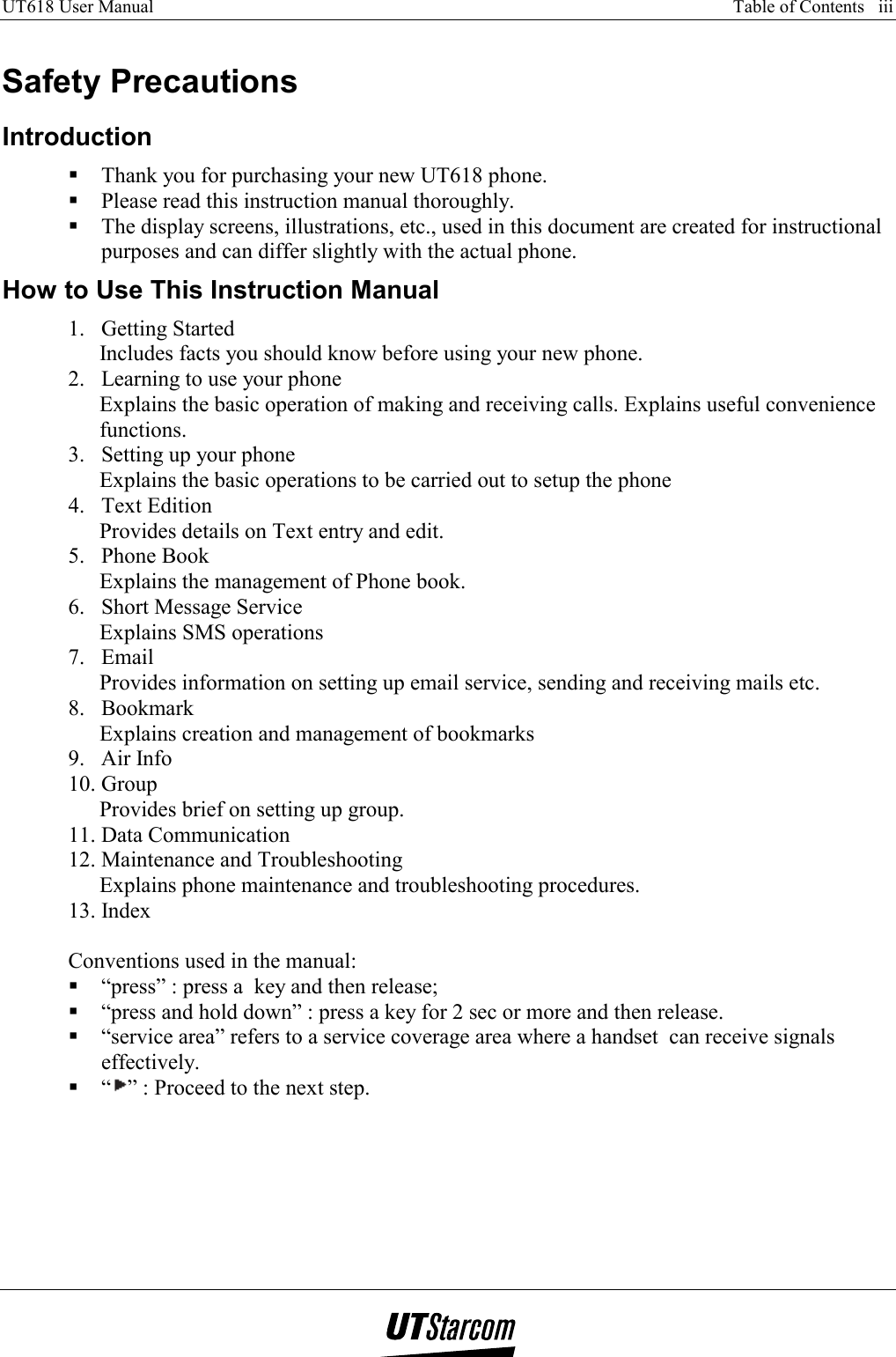 UT618 User Manual      Table of Contents   iii    Safety Precautions Introduction  Thank you for purchasing your new UT618 phone.  Please read this instruction manual thoroughly.  The display screens, illustrations, etc., used in this document are created for instructional purposes and can differ slightly with the actual phone.  How to Use This Instruction Manual 1. Getting Started Includes facts you should know before using your new phone. 2.  Learning to use your phone Explains the basic operation of making and receiving calls. Explains useful convenience functions. 3.  Setting up your phone Explains the basic operations to be carried out to setup the phone 4. Text Edition Provides details on Text entry and edit. 5. Phone Book Explains the management of Phone book. 6.  Short Message Service Explains SMS operations 7. Email Provides information on setting up email service, sending and receiving mails etc. 8. Bookmark Explains creation and management of bookmarks 9. Air Info 10. Group Provides brief on setting up group. 11. Data Communication 12. Maintenance and Troubleshooting Explains phone maintenance and troubleshooting procedures. 13. Index  Conventions used in the manual:  “press” : press a  key and then release;  “press and hold down” : press a key for 2 sec or more and then release.  “service area” refers to a service coverage area where a handset  can receive signals effectively.  “” : Proceed to the next step. 