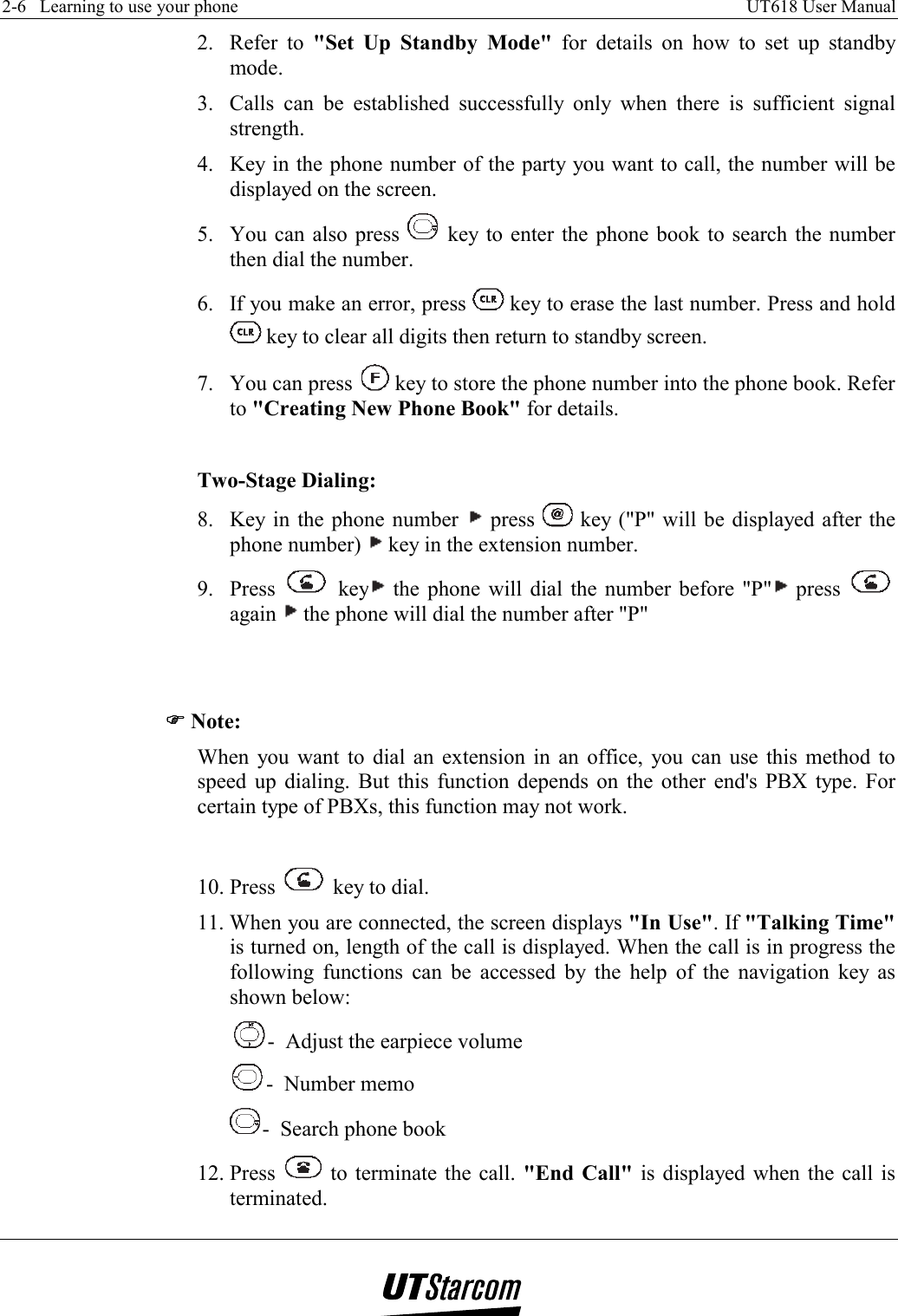 2-6   Learning to use your phone    UT618 User Manual   2. Refer to &quot;Set Up Standby Mode&quot; for details on how to set up standby mode. 3.  Calls can be established successfully only when there is sufficient signal strength.  4.  Key in the phone number of the party you want to call, the number will be displayed on the screen. 5.  You can also press   key to enter the phone book to search the number then dial the number. 6.  If you make an error, press   key to erase the last number. Press and hold  key to clear all digits then return to standby screen. 7.  You can press   key to store the phone number into the phone book. Refer to &quot;Creating New Phone Book&quot; for details.  Two-Stage Dialing: 8.  Key in the phone number   press   key (&quot;P&quot; will be displayed after the phone number)   key in the extension number. 9. Press   key  the phone will dial the number before &quot;P&quot;  press   again   the phone will dial the number after &quot;P&quot;   )))) Note: When you want to dial an extension in an office, you can use this method to speed up dialing. But this function depends on the other end&apos;s PBX type. For certain type of PBXs, this function may not work.  10. Press   key to dial. 11. When you are connected, the screen displays &quot;In Use&quot;. If &quot;Talking Time&quot; is turned on, length of the call is displayed. When the call is in progress the following functions can be accessed by the help of the navigation key as shown below: -  Adjust the earpiece volume -  Number memo -  Search phone book 12. Press   to terminate the call. &quot;End Call&quot; is displayed when the call is terminated. 