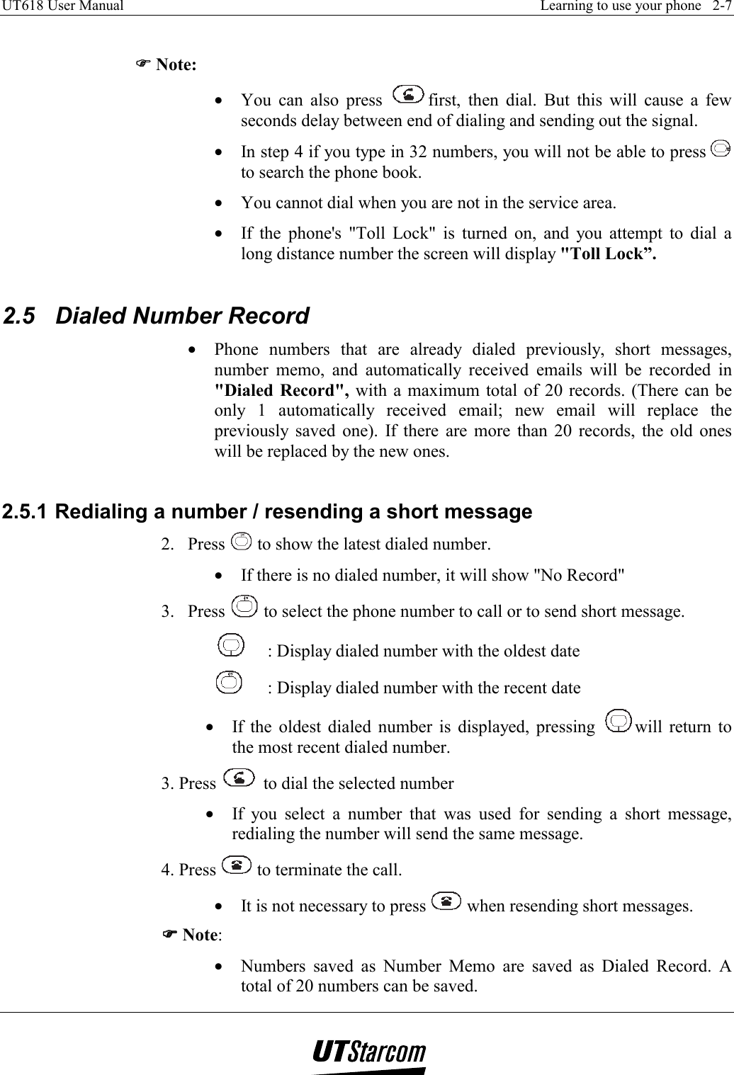 UT618 User Manual    Learning to use your phone   2-7    )))) Note: •  You can also press  first, then dial. But this will cause a few seconds delay between end of dialing and sending out the signal. •  In step 4 if you type in 32 numbers, you will not be able to press   to search the phone book. •  You cannot dial when you are not in the service area. •  If the phone&apos;s &quot;Toll Lock&quot; is turned on, and you attempt to dial a long distance number the screen will display &quot;Toll Lock”.  2.5  Dialed Number Record •  Phone numbers that are already dialed previously, short messages, number memo, and automatically received emails will be recorded in &quot;Dialed Record&quot;, with a maximum total of 20 records. (There can be only 1 automatically received email; new email will replace the previously saved one). If there are more than 20 records, the old ones will be replaced by the new ones.  2.5.1 Redialing a number / resending a short message 2. Press   to show the latest dialed number. •  If there is no dialed number, it will show &quot;No Record&quot; 3. Press   to select the phone number to call or to send short message.   : Display dialed number with the oldest date   : Display dialed number with the recent date •  If the oldest dialed number is displayed, pressing  will return to the most recent dialed number. 3. Press   to dial the selected number •  If you select a number that was used for sending a short message, redialing the number will send the same message. 4. Press   to terminate the call. •  It is not necessary to press   when resending short messages. )))) Note: •  Numbers saved as Number Memo are saved as Dialed Record. A total of 20 numbers can be saved. 