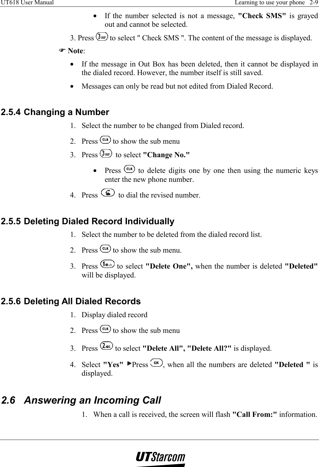 UT618 User Manual    Learning to use your phone   2-9   •  If the number selected is not a message, &quot;Check SMS&quot; is grayed out and cannot be selected. 3. Press  to select &quot; Check SMS &quot;. The content of the message is displayed. )))) Note: •  If the message in Out Box has been deleted, then it cannot be displayed in the dialed record. However, the number itself is still saved. •  Messages can only be read but not edited from Dialed Record.  2.5.4 Changing a Number 1.  Select the number to be changed from Dialed record. 2. Press   to show the sub menu 3. Press   to select &quot;Change No.&quot; •  Press   to delete digits one by one then using the numeric keys enter the new phone number. 4. Press   to dial the revised number.  2.5.5 Deleting Dialed Record Individually 1.  Select the number to be deleted from the dialed record list. 2. Press   to show the sub menu. 3. Press   to select &quot;Delete One&quot;, when the number is deleted &quot;Deleted&quot; will be displayed.  2.5.6 Deleting All Dialed Records 1.  Display dialed record 2. Press   to show the sub menu 3. Press   to select &quot;Delete All&quot;, &quot;Delete All?&quot; is displayed. 4. Select &quot;Yes&quot; Press  , when all the numbers are deleted &quot;Deleted &quot; is displayed.  2.6  Answering an Incoming Call 1.  When a call is received, the screen will flash &quot;Call From:&quot; information. 