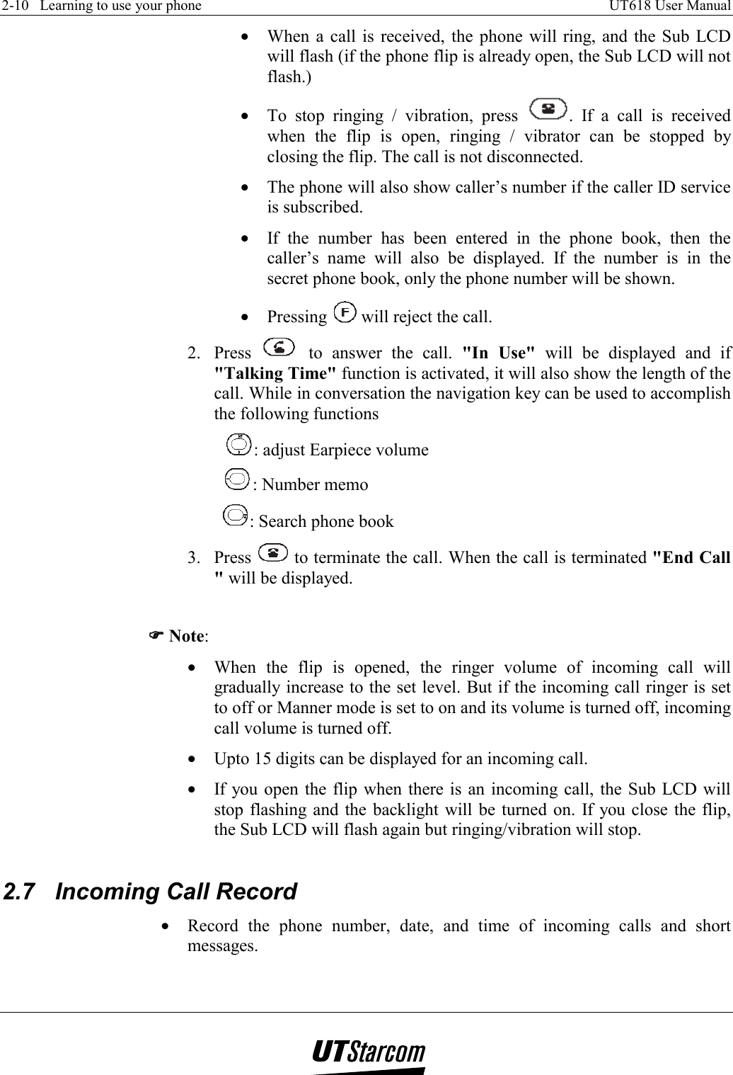 2-10   Learning to use your phone    UT618 User Manual   •  When a call is received, the phone will ring, and the Sub LCD will flash (if the phone flip is already open, the Sub LCD will not flash.) •  To stop ringing / vibration, press  . If a call is received when the flip is open, ringing / vibrator can be stopped by closing the flip. The call is not disconnected. •  The phone will also show caller’s number if the caller ID service is subscribed. •  If the number has been entered in the phone book, then the caller’s name will also be displayed. If the number is in the secret phone book, only the phone number will be shown. •  Pressing   will reject the call. 2. Press   to answer the call. &quot;In Use&quot; will be displayed and if &quot;Talking Time&quot; function is activated, it will also show the length of the call. While in conversation the navigation key can be used to accomplish the following functions : adjust Earpiece volume : Number memo : Search phone book 3. Press   to terminate the call. When the call is terminated &quot;End Call &quot; will be displayed.   )))) Note: •  When the flip is opened, the ringer volume of incoming call will gradually increase to the set level. But if the incoming call ringer is set to off or Manner mode is set to on and its volume is turned off, incoming call volume is turned off. •  Upto 15 digits can be displayed for an incoming call. •  If you open the flip when there is an incoming call, the Sub LCD will stop flashing and the backlight will be turned on. If you close the flip, the Sub LCD will flash again but ringing/vibration will stop.  2.7  Incoming Call Record •  Record the phone number, date, and time of incoming calls and short messages.  