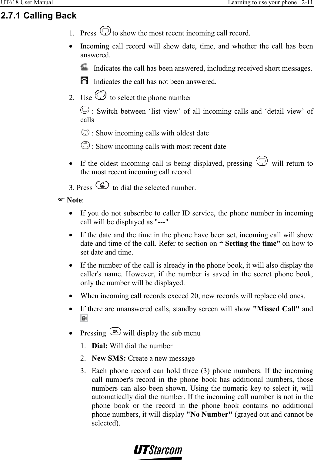 UT618 User Manual    Learning to use your phone   2-11   2.7.1 Calling Back 1. Press  to show the most recent incoming call record. •  Incoming call record will show date, time, and whether the call has been answered.   Indicates the call has been answered, including received short messages.    Indicates the call has not been answered. 2. Use   to select the phone number  : Switch between ‘list view’ of all incoming calls and ‘detail view’ of calls  : Show incoming calls with oldest date  : Show incoming calls with most recent date •  If the oldest incoming call is being displayed, pressing   will return to the most recent incoming call record. 3. Press   to dial the selected number. )))) Note: •  If you do not subscribe to caller ID service, the phone number in incoming call will be displayed as &quot;---&quot; •  If the date and the time in the phone have been set, incoming call will show date and time of the call. Refer to section on “ Setting the time” on how to set date and time. •  If the number of the call is already in the phone book, it will also display the caller&apos;s name. However, if the number is saved in the secret phone book, only the number will be displayed. •  When incoming call records exceed 20, new records will replace old ones. •  If there are unanswered calls, standby screen will show &quot;Missed Call&quot; and  •  Pressing    will display the sub menu 1.  Dial: Will dial the number 2.  New SMS: Create a new message 3.  Each phone record can hold three (3) phone numbers. If the incoming call number&apos;s record in the phone book has additional numbers, those numbers can also been shown. Using the numeric key to select it, will automatically dial the number. If the incoming call number is not in the phone book or the record in the phone book contains no additional phone numbers, it will display &quot;No Number&quot; (grayed out and cannot be selected). 