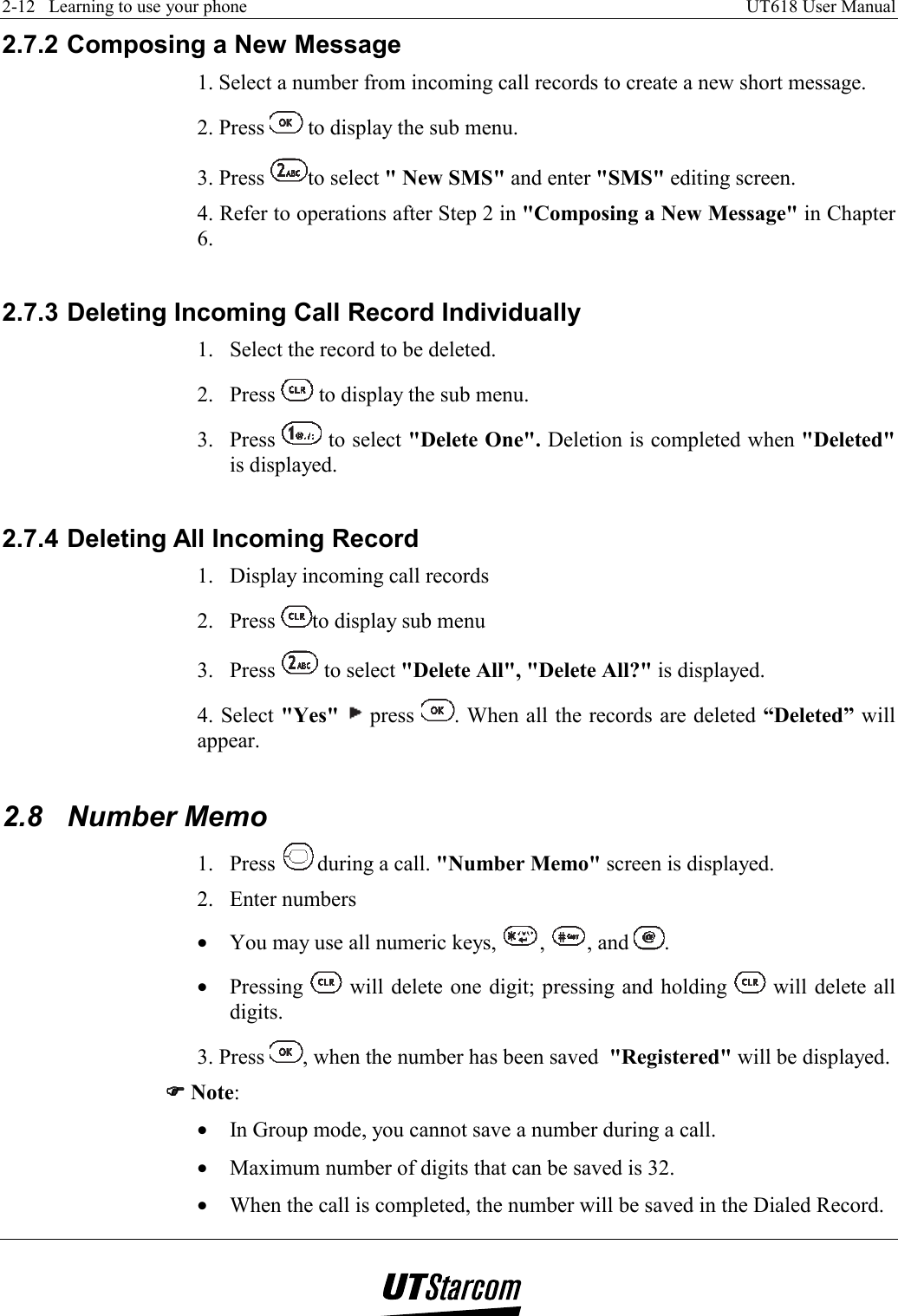 2-12   Learning to use your phone    UT618 User Manual   2.7.2 Composing a New Message 1. Select a number from incoming call records to create a new short message. 2. Press   to display the sub menu. 3. Press  to select &quot; New SMS&quot; and enter &quot;SMS&quot; editing screen. 4. Refer to operations after Step 2 in &quot;Composing a New Message&quot; in Chapter 6.  2.7.3 Deleting Incoming Call Record Individually 1.  Select the record to be deleted. 2. Press   to display the sub menu. 3. Press   to select &quot;Delete One&quot;. Deletion is completed when &quot;Deleted&quot; is displayed.  2.7.4 Deleting All Incoming Record 1.  Display incoming call records 2. Press  to display sub menu 3. Press   to select &quot;Delete All&quot;, &quot;Delete All?&quot; is displayed. 4. Select &quot;Yes&quot;   press  . When all the records are deleted “Deleted” will appear.  2.8 Number Memo 1. Press  during a call. &quot;Number Memo&quot; screen is displayed. 2. Enter numbers •  You may use all numeric keys,  ,  , and  . •  Pressing   will delete one digit; pressing and holding   will delete all digits. 3. Press  , when the number has been saved  &quot;Registered&quot; will be displayed. )))) Note: •  In Group mode, you cannot save a number during a call. •  Maximum number of digits that can be saved is 32. •  When the call is completed, the number will be saved in the Dialed Record. 