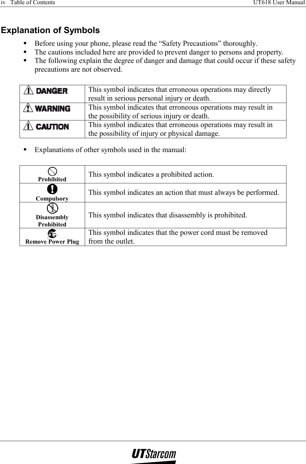 iv   Table of Contents     UT618 User Manual      Explanation of Symbols  Before using your phone, please read the “Safety Precautions” thoroughly.  The cautions included here are provided to prevent danger to persons and property.  The following explain the degree of danger and damage that could occur if these safety precautions are not observed.   This symbol indicates that erroneous operations may directly result in serious personal injury or death.  This symbol indicates that erroneous operations may result in the possibility of serious injury or death.  This symbol indicates that erroneous operations may result in the possibility of injury or physical damage.   Explanations of other symbols used in the manual:  Prohibited   This symbol indicates a prohibited action.  Compulsory  This symbol indicates an action that must always be performed.  Disassembly Prohibited This symbol indicates that disassembly is prohibited.  Remove Power Plug This symbol indicates that the power cord must be removed from the outlet.  
