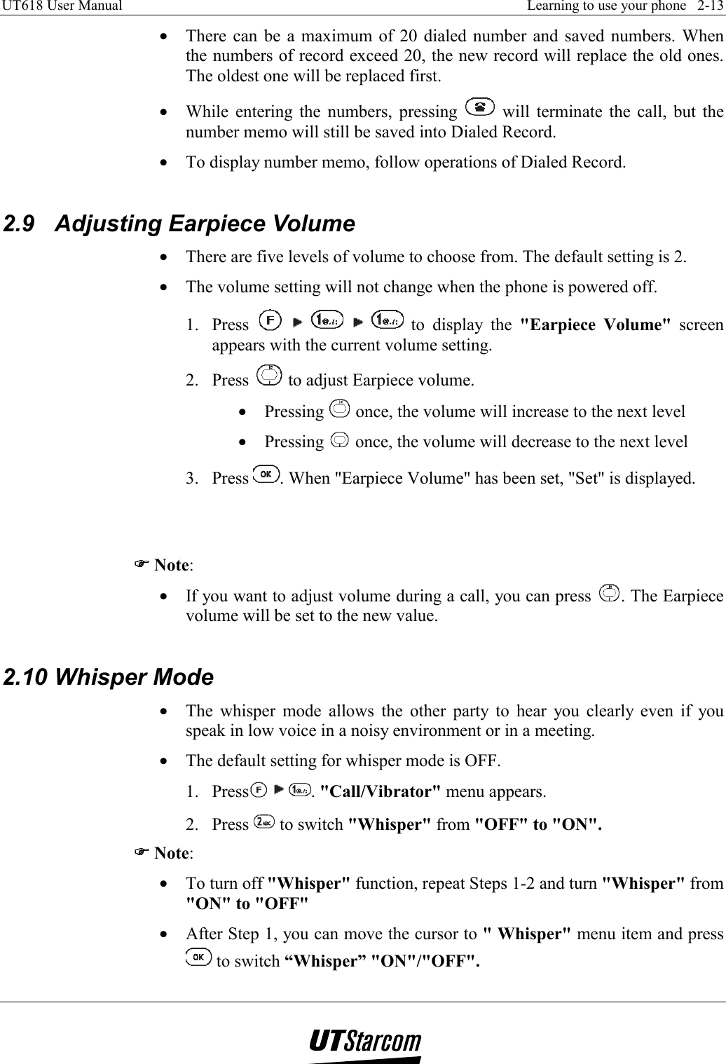 UT618 User Manual    Learning to use your phone   2-13   •  There can be a maximum of 20 dialed number and saved numbers. When the numbers of record exceed 20, the new record will replace the old ones. The oldest one will be replaced first. •  While entering the numbers, pressing   will terminate the call, but the number memo will still be saved into Dialed Record. •  To display number memo, follow operations of Dialed Record.  2.9 Adjusting Earpiece Volume •  There are five levels of volume to choose from. The default setting is 2. •  The volume setting will not change when the phone is powered off. 1. Press           to display the &quot;Earpiece Volume&quot; screen appears with the current volume setting. 2. Press   to adjust Earpiece volume. •  Pressing   once, the volume will increase to the next level •  Pressing   once, the volume will decrease to the next level 3. Press  . When &quot;Earpiece Volume&quot; has been set, &quot;Set&quot; is displayed.   )))) Note: •  If you want to adjust volume during a call, you can press  . The Earpiece volume will be set to the new value.  2.10 Whisper Mode •  The whisper mode allows the other party to hear you clearly even if you speak in low voice in a noisy environment or in a meeting. •  The default setting for whisper mode is OFF. 1. Press     . &quot;Call/Vibrator&quot; menu appears. 2. Press   to switch &quot;Whisper&quot; from &quot;OFF&quot; to &quot;ON&quot;. )))) Note: •  To turn off &quot;Whisper&quot; function, repeat Steps 1-2 and turn &quot;Whisper&quot; from &quot;ON&quot; to &quot;OFF&quot; •  After Step 1, you can move the cursor to &quot; Whisper&quot; menu item and press  to switch “Whisper” &quot;ON&quot;/&quot;OFF&quot;. 