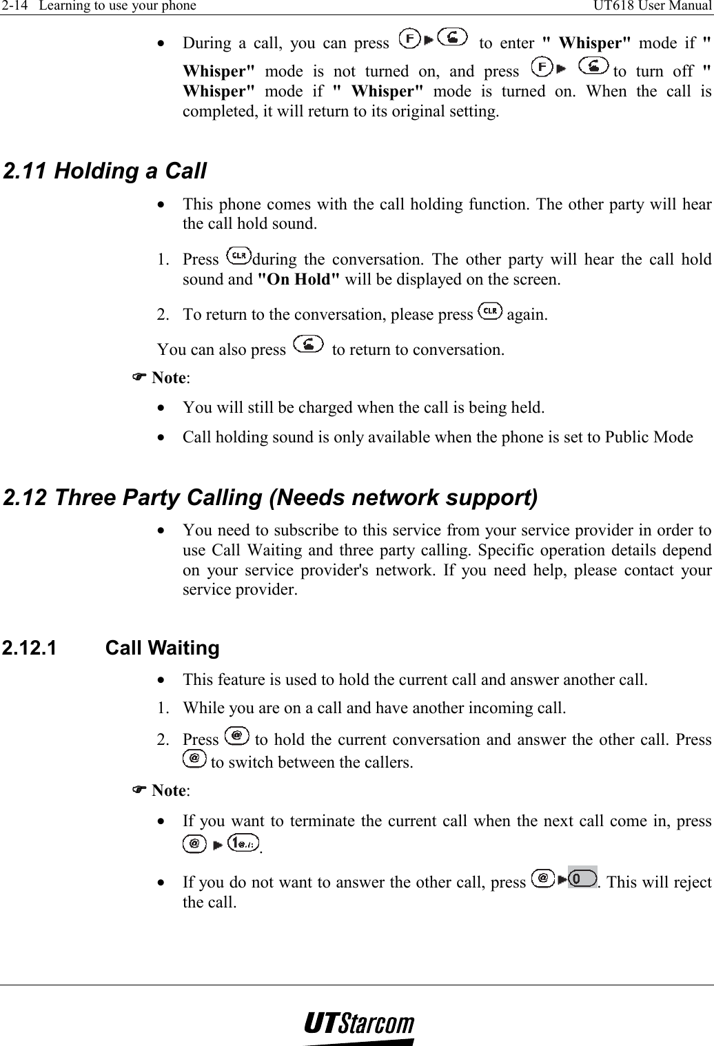 2-14   Learning to use your phone    UT618 User Manual   •  During a call, you can press   to enter &quot; Whisper&quot; mode if &quot; Whisper&quot; mode is not turned on, and press   to turn off &quot; Whisper&quot; mode if &quot; Whisper&quot; mode is turned on. When the call is completed, it will return to its original setting.  2.11 Holding a Call •  This phone comes with the call holding function. The other party will hear the call hold sound. 1. Press  during the conversation. The other party will hear the call hold sound and &quot;On Hold&quot; will be displayed on the screen. 2.  To return to the conversation, please press   again.  You can also press   to return to conversation. )))) Note: •  You will still be charged when the call is being held. •  Call holding sound is only available when the phone is set to Public Mode  2.12 Three Party Calling (Needs network support) •  You need to subscribe to this service from your service provider in order to use Call Waiting and three party calling. Specific operation details depend on your service provider&apos;s network. If you need help, please contact your service provider.  2.12.1 Call Waiting •  This feature is used to hold the current call and answer another call. 1.  While you are on a call and have another incoming call. 2. Press   to hold the current conversation and answer the other call. Press  to switch between the callers. )))) Note: •  If you want to terminate the current call when the next call come in, press     . •  If you do not want to answer the other call, press  . This will reject the call.  