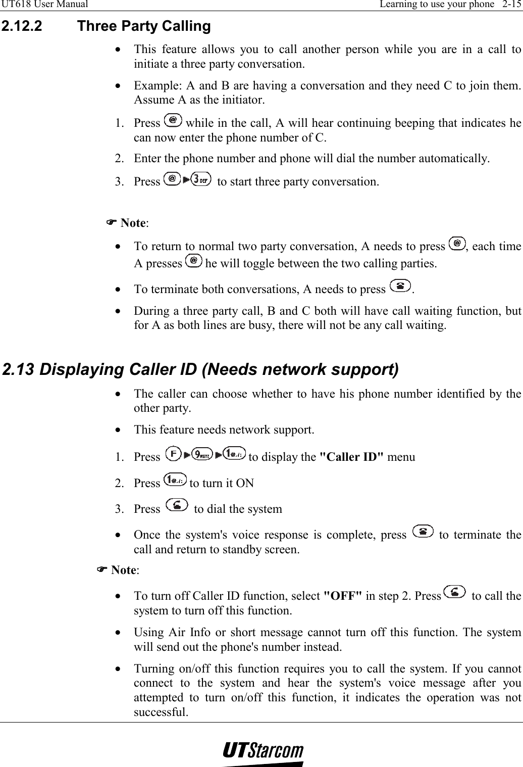 UT618 User Manual    Learning to use your phone   2-15   2.12.2  Three Party Calling •  This feature allows you to call another person while you are in a call to initiate a three party conversation. •  Example: A and B are having a conversation and they need C to join them. Assume A as the initiator. 1. Press   while in the call, A will hear continuing beeping that indicates he can now enter the phone number of C. 2.  Enter the phone number and phone will dial the number automatically. 3. Press   to start three party conversation.  )))) Note: •  To return to normal two party conversation, A needs to press  , each time A presses   he will toggle between the two calling parties. •  To terminate both conversations, A needs to press  . •  During a three party call, B and C both will have call waiting function, but for A as both lines are busy, there will not be any call waiting.  2.13 Displaying Caller ID (Needs network support) •  The caller can choose whether to have his phone number identified by the other party. •  This feature needs network support. 1. Press   to display the &quot;Caller ID&quot; menu 2. Press   to turn it ON 3. Press   to dial the system •  Once the system&apos;s voice response is complete, press   to terminate the call and return to standby screen. )))) Note: •  To turn off Caller ID function, select &quot;OFF&quot; in step 2. Press  to call the system to turn off this function. •  Using Air Info or short message cannot turn off this function. The system will send out the phone&apos;s number instead. •  Turning on/off this function requires you to call the system. If you cannot connect to the system and hear the system&apos;s voice message after you attempted to turn on/off this function, it indicates the operation was not successful. 