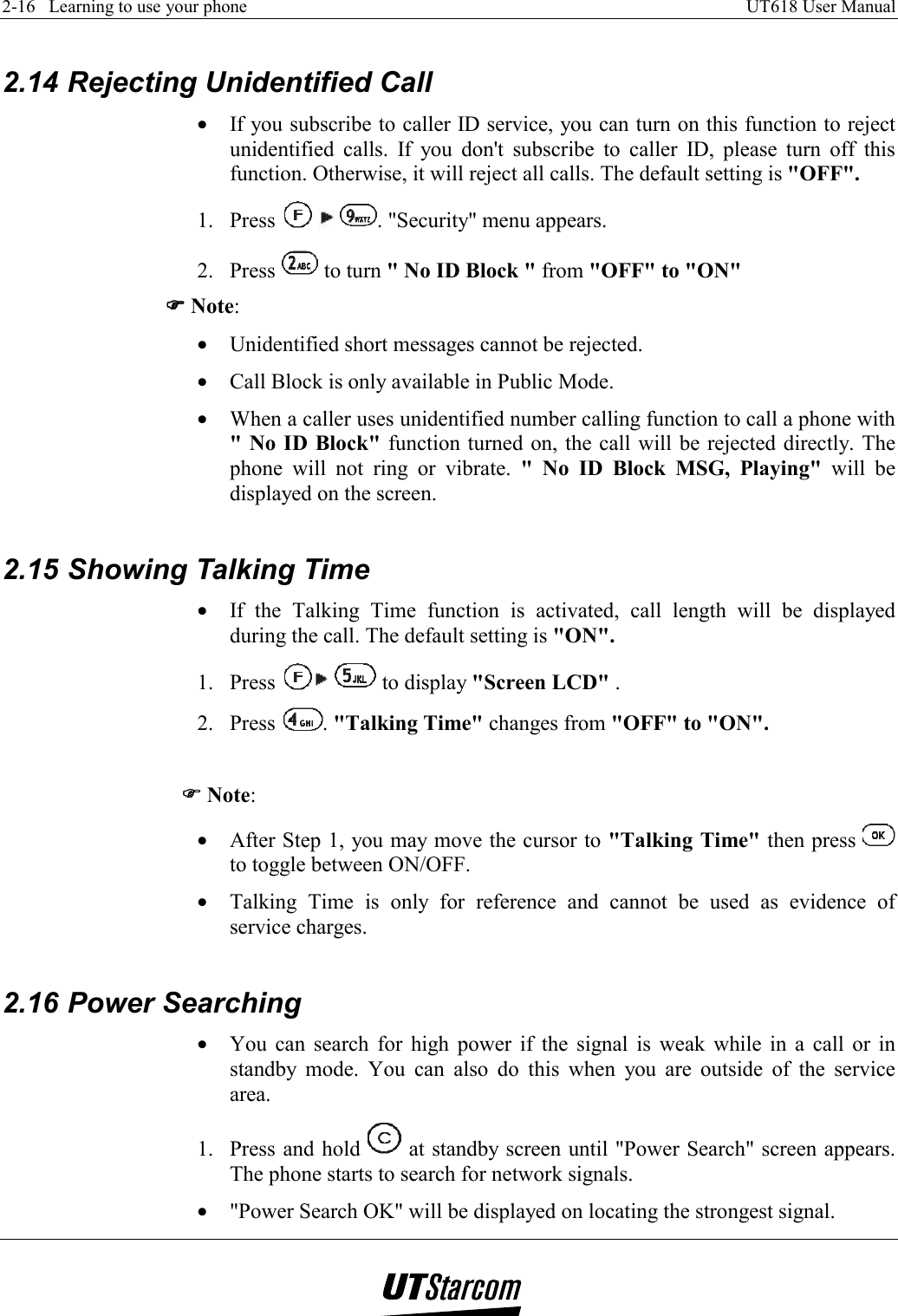 2-16   Learning to use your phone    UT618 User Manual    2.14 Rejecting Unidentified Call •  If you subscribe to caller ID service, you can turn on this function to reject unidentified calls. If you don&apos;t subscribe to caller ID, please turn off this function. Otherwise, it will reject all calls. The default setting is &quot;OFF&quot;. 1. Press      . &quot;Security&quot; menu appears. 2. Press   to turn &quot; No ID Block &quot; from &quot;OFF&quot; to &quot;ON&quot; )))) Note: •  Unidentified short messages cannot be rejected. •  Call Block is only available in Public Mode. •  When a caller uses unidentified number calling function to call a phone with &quot; No ID Block&quot; function turned on, the call will be rejected directly. The phone will not ring or vibrate. &quot; No ID Block MSG, Playing&quot; will be displayed on the screen.  2.15 Showing Talking Time •  If the Talking Time function is activated, call length will be displayed during the call. The default setting is &quot;ON&quot;. 1. Press    to display &quot;Screen LCD&quot; . 2. Press  . &quot;Talking Time&quot; changes from &quot;OFF&quot; to &quot;ON&quot;.  )))) Note: •  After Step 1, you may move the cursor to &quot;Talking Time&quot; then press   to toggle between ON/OFF. •  Talking Time is only for reference and cannot be used as evidence of service charges.  2.16 Power Searching •  You can search for high power if the signal is weak while in a call or in standby mode. You can also do this when you are outside of the service area. 1.  Press and hold   at standby screen until &quot;Power Search&quot; screen appears. The phone starts to search for network signals. •  &quot;Power Search OK&quot; will be displayed on locating the strongest signal. 