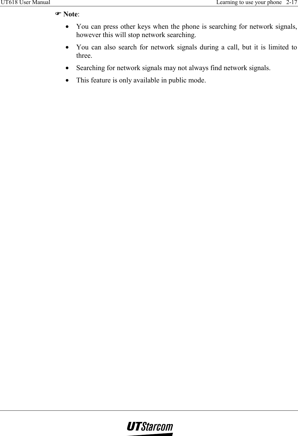 UT618 User Manual    Learning to use your phone   2-17   )))) Note: •  You can press other keys when the phone is searching for network signals, however this will stop network searching. •  You can also search for network signals during a call, but it is limited to three. •  Searching for network signals may not always find network signals. •  This feature is only available in public mode.  