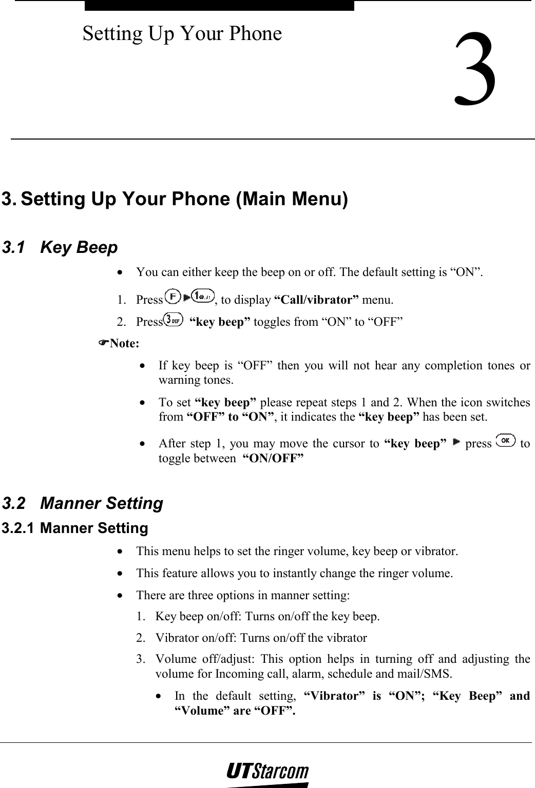  3 Setting Up Your Phone    3. Setting Up Your Phone (Main Menu)  3.1 Key Beep •  You can either keep the beep on or off. The default setting is “ON”. 1. Press , to display “Call/vibrator” menu. 2. Press  “key beep” toggles from “ON” to “OFF” ))))Note: •  If key beep is “OFF” then you will not hear any completion tones or warning tones. •  To set “key beep” please repeat steps 1 and 2. When the icon switches from “OFF” to “ON”, it indicates the “key beep” has been set. •  After step 1, you may move the cursor to “key beep”  press   to toggle between  “ON/OFF”  3.2 Manner Setting 3.2.1 Manner Setting •  This menu helps to set the ringer volume, key beep or vibrator. •  This feature allows you to instantly change the ringer volume. •  There are three options in manner setting: 1.  Key beep on/off: Turns on/off the key beep. 2.  Vibrator on/off: Turns on/off the vibrator 3.  Volume off/adjust: This option helps in turning off and adjusting the volume for Incoming call, alarm, schedule and mail/SMS. •  In the default setting, “Vibrator” is “ON”; “Key Beep” and “Volume” are “OFF”. 