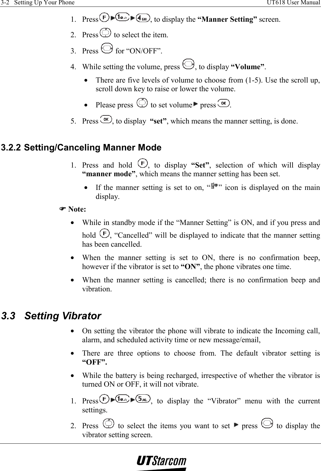 3-2   Setting Up Your Phone    UT618 User Manual   1. Press , to display the “Manner Setting” screen. 2. Press  to select the item. 3. Press   for “ON/OFF”. 4.  While setting the volume, press  , to display “Volume”. •  There are five levels of volume to choose from (1-5). Use the scroll up, scroll down key to raise or lower the volume. •  Please press   to set volume  press  . 5. Press  , to display  “set”, which means the manner setting, is done.  3.2.2 Setting/Canceling Manner Mode 1.  Press and hold  , to display “Set”, selection of which will display “manner mode”, which means the manner setting has been set. •  If the manner setting is set to on, “ ” icon is displayed on the main display. )))) Note: •  While in standby mode if the “Manner Setting” is ON, and if you press and hold  , “Cancelled” will be displayed to indicate that the manner setting has been cancelled. •  When the manner setting is set to ON, there is no confirmation beep, however if the vibrator is set to “ON”, the phone vibrates one time. •  When the manner setting is cancelled; there is no confirmation beep and vibration.  3.3  Setting Vibrator  •  On setting the vibrator the phone will vibrate to indicate the Incoming call, alarm, and scheduled activity time or new message/email,  •  There are three options to choose from. The default vibrator setting is “OFF”. •  While the battery is being recharged, irrespective of whether the vibrator is turned ON or OFF, it will not vibrate. 1. Press , to display the “Vibrator” menu with the current settings. 2. Press   to select the items you want to set   press   to display the vibrator setting screen. 