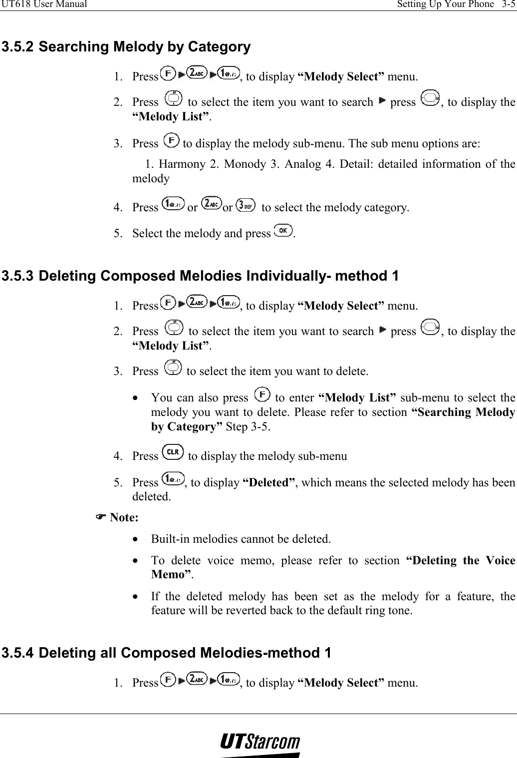 UT618 User Manual    Setting Up Your Phone   3-5    3.5.2 Searching Melody by Category 1. Press , to display “Melody Select” menu. 2. Press   to select the item you want to search   press  , to display the “Melody List”. 3. Press   to display the melody sub-menu. The sub menu options are: 1. Harmony 2. Monody 3. Analog 4. Detail: detailed information of the melody 4. Press   or  or   to select the melody category. 5.  Select the melody and press  .  3.5.3 Deleting Composed Melodies Individually- method 1 1. Press , to display “Melody Select” menu. 2. Press   to select the item you want to search   press  , to display the “Melody List”. 3. Press   to select the item you want to delete. •  You can also press   to enter “Melody List” sub-menu to select the melody you want to delete. Please refer to section “Searching Melody by Category” Step 3-5. 4. Press   to display the melody sub-menu 5. Press  , to display “Deleted”, which means the selected melody has been deleted. )))) Note: •  Built-in melodies cannot be deleted. •  To delete voice memo, please refer to section “Deleting the Voice Memo”. •  If the deleted melody has been set as the melody for a feature, the feature will be reverted back to the default ring tone.  3.5.4 Deleting all Composed Melodies-method 1 1. Press , to display “Melody Select” menu. 
