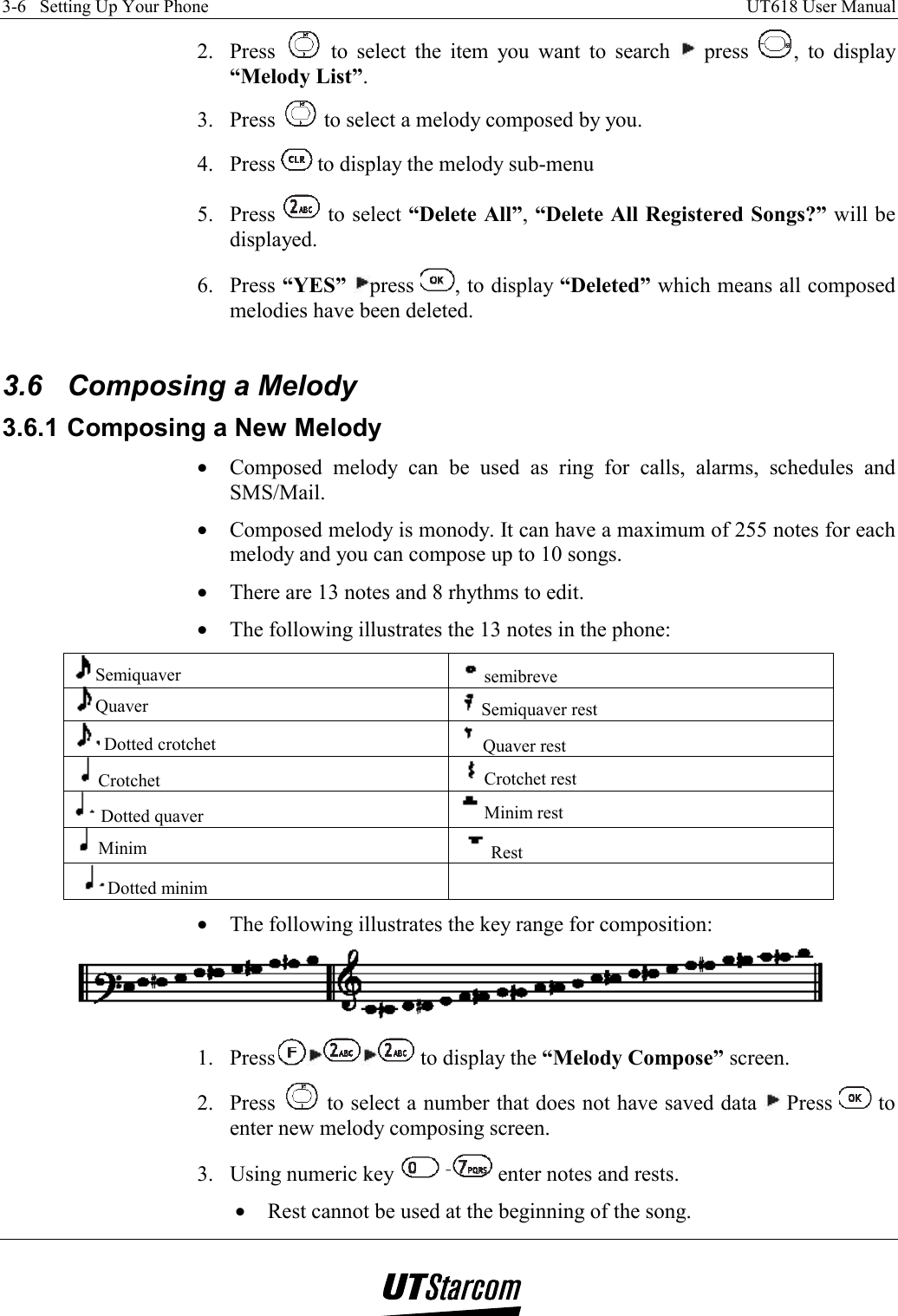 3-6   Setting Up Your Phone    UT618 User Manual   2. Press   to select the item you want to search   press  , to display “Melody List”. 3. Press   to select a melody composed by you. 4. Press   to display the melody sub-menu 5. Press   to select “Delete All”, “Delete All Registered Songs?” will be displayed. 6. Press “YES” press  , to display “Deleted” which means all composed melodies have been deleted.  3.6 Composing a Melody 3.6.1 Composing a New Melody •  Composed melody can be used as ring for calls, alarms, schedules and SMS/Mail. •  Composed melody is monody. It can have a maximum of 255 notes for each melody and you can compose up to 10 songs. •  There are 13 notes and 8 rhythms to edit. •  The following illustrates the 13 notes in the phone: Semiquaver  semibreve Quaver  Semiquaver rest  Dotted crotchet  Quaver rest Crotchet  Crotchet rest Dotted quaver  Minim rest Minim  Rest Dotted minim   •  The following illustrates the key range for composition:  1. Press  to display the “Melody Compose” screen. 2. Press   to select a number that does not have saved data   Press   to enter new melody composing screen. 3.  Using numeric key   enter notes and rests. •  Rest cannot be used at the beginning of the song. 