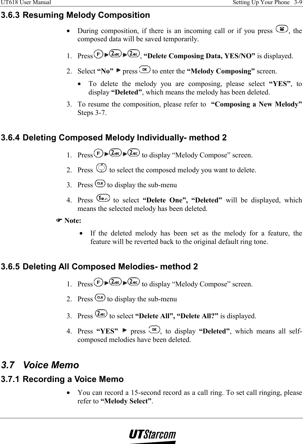 UT618 User Manual    Setting Up Your Phone   3-9   3.6.3 Resuming Melody Composition •  During composition, if there is an incoming call or if you press  , the composed data will be saved temporarily. 1. Press , “Delete Composing Data, YES/NO” is displayed. 2. Select “No”  press   to enter the “Melody Composing” screen. •  To delete the melody you are composing, please select “YES”, to display “Deleted”, which means the melody has been deleted. 3.  To resume the composition, please refer to  “Composing a New Melody” Steps 3-7.  3.6.4 Deleting Composed Melody Individually- method 2 1. Press  to display “Melody Compose” screen. 2. Press   to select the composed melody you want to delete. 3. Press   to display the sub-menu 4. Press   to select “Delete One”, “Deleted” will be displayed, which means the selected melody has been deleted. )))) Note: •  If the deleted melody has been set as the melody for a feature, the feature will be reverted back to the original default ring tone.  3.6.5 Deleting All Composed Melodies- method 2 1. Press  to display “Melody Compose” screen. 2. Press   to display the sub-menu 3. Press   to select “Delete All”, “Delete All?” is displayed. 4. Press “YES”  press  , to display “Deleted”, which means all self-composed melodies have been deleted.  3.7 Voice Memo 3.7.1 Recording a Voice Memo •  You can record a 15-second record as a call ring. To set call ringing, please refer to “Melody Select”. 