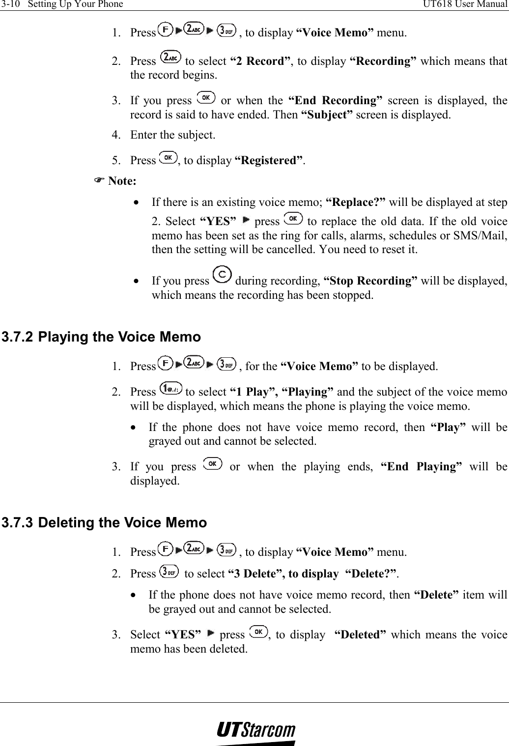 3-10   Setting Up Your Phone    UT618 User Manual   1. Press  , to display “Voice Memo” menu. 2. Press   to select “2 Record”, to display “Recording” which means that the record begins. 3.  If you press   or when the “End Recording” screen is displayed, the record is said to have ended. Then “Subject” screen is displayed. 4.  Enter the subject. 5. Press  , to display “Registered”. )))) Note: •  If there is an existing voice memo; “Replace?” will be displayed at step 2. Select “YES”  press   to replace the old data. If the old voice memo has been set as the ring for calls, alarms, schedules or SMS/Mail, then the setting will be cancelled. You need to reset it. •  If you press   during recording, “Stop Recording” will be displayed, which means the recording has been stopped.  3.7.2 Playing the Voice Memo 1. Press  , for the “Voice Memo” to be displayed. 2. Press   to select “1 Play”, “Playing” and the subject of the voice memo will be displayed, which means the phone is playing the voice memo. •  If the phone does not have voice memo record, then “Play” will be grayed out and cannot be selected. 3.  If you press   or when the playing ends, “End Playing” will be displayed.  3.7.3 Deleting the Voice Memo 1. Press  , to display “Voice Memo” menu. 2. Press   to select “3 Delete”, to display  “Delete?”. •  If the phone does not have voice memo record, then “Delete” item will be grayed out and cannot be selected. 3. Select “YES”  press  , to display  “Deleted” which means the voice memo has been deleted.  