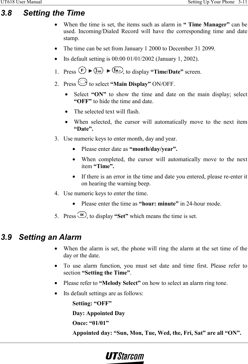 UT618 User Manual    Setting Up Your Phone   3-11   3.8 Setting the Time •  When the time is set, the items such as alarm in “ Time Manager” can be used. Incoming/Dialed Record will have the corresponding time and date stamp. •  The time can be set from January 1 2000 to December 31 2099. •  Its default setting is 00:00 01/01/2002 (January 1, 2002). 1. Press          , to display “Time/Date” screen. 2. Press   to select “Main Display” ON/OFF. •  Select  “ON” to show the time and date on the main display; select “OFF” to hide the time and date. •  The selected text will flash. •  When selected, the cursor will automatically move to the next item “Date”. 3.  Use numeric keys to enter month, day and year. •  Please enter date as “month/day/year”. •  When completed, the cursor will automatically move to the next item “Time”. •  If there is an error in the time and date you entered, please re-enter it on hearing the warning beep. 4.  Use numeric keys to enter the time. •  Please enter the time as “hour: minute” in 24-hour mode. 5. Press  , to display “Set” which means the time is set.  3.9 Setting an Alarm •  When the alarm is set, the phone will ring the alarm at the set time of the day or the date. •  To use alarm function, you must set date and time first. Please refer to section “Setting the Time”. •  Please refer to “Melody Select” on how to select an alarm ring tone. •  Its default settings are as follows: Setting: “OFF”   Day: Appointed Day   Once: “01/01” Appointed day: “Sun, Mon, Tue, Wed, the, Fri, Sat” are all “ON”. 