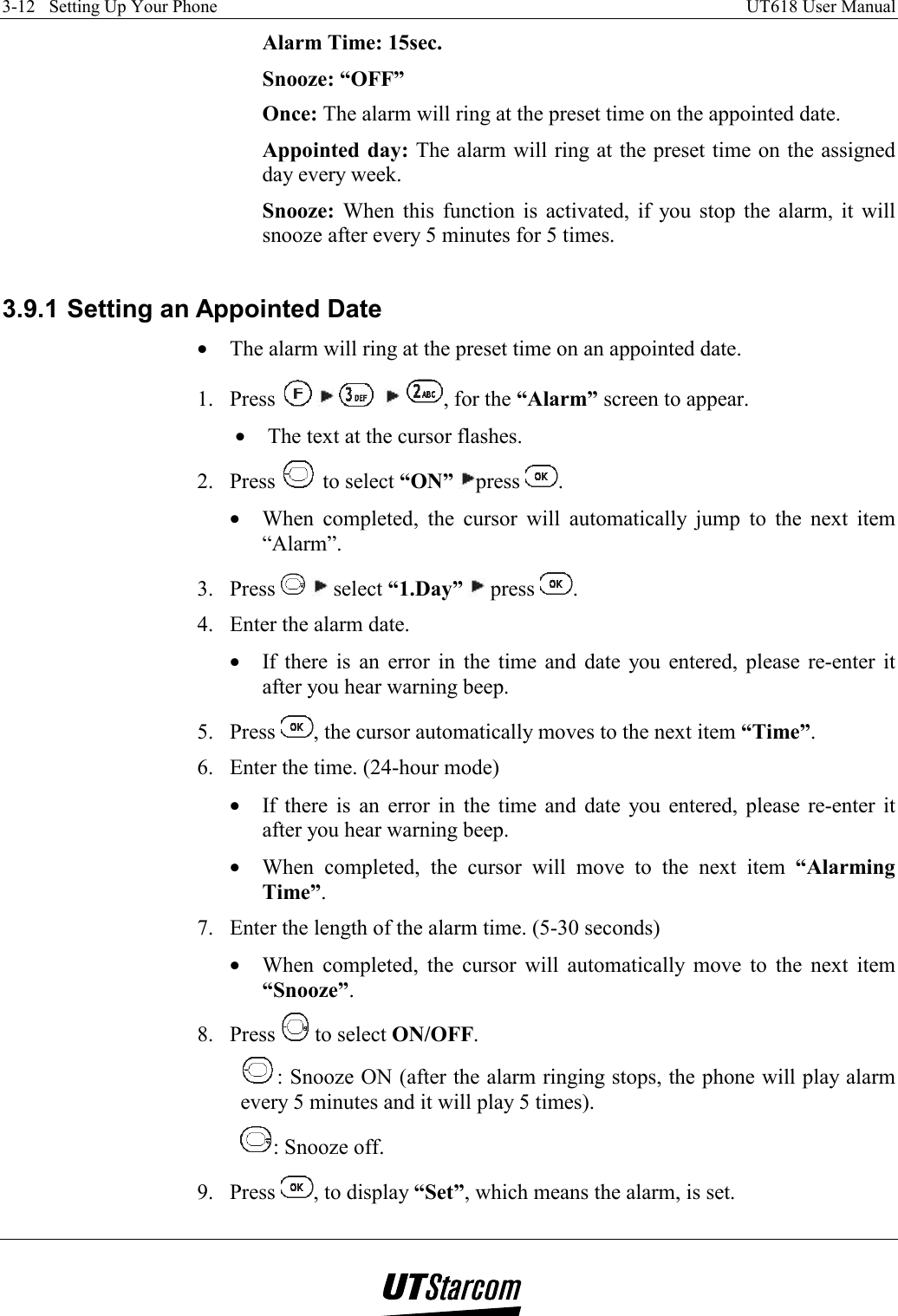 3-12   Setting Up Your Phone    UT618 User Manual   Alarm Time: 15sec.   Snooze: “OFF” Once: The alarm will ring at the preset time on the appointed date. Appointed day: The alarm will ring at the preset time on the assigned day every week. Snooze: When this function is activated, if you stop the alarm, it will snooze after every 5 minutes for 5 times.  3.9.1 Setting an Appointed Date •  The alarm will ring at the preset time on an appointed date. 1. Press          , for the “Alarm” screen to appear. •  The text at the cursor flashes. 2. Press   to select “ON” press  . •  When completed, the cursor will automatically jump to the next item “Alarm”. 3. Press    select “1.Day”  press  . 4.  Enter the alarm date. •  If there is an error in the time and date you entered, please re-enter it after you hear warning beep. 5. Press  , the cursor automatically moves to the next item “Time”. 6.  Enter the time. (24-hour mode) •  If there is an error in the time and date you entered, please re-enter it after you hear warning beep. •  When completed, the cursor will move to the next item “Alarming Time”. 7.  Enter the length of the alarm time. (5-30 seconds) •  When completed, the cursor will automatically move to the next item “Snooze”. 8. Press   to select ON/OFF. : Snooze ON (after the alarm ringing stops, the phone will play alarm every 5 minutes and it will play 5 times). : Snooze off. 9. Press  , to display “Set”, which means the alarm, is set. 