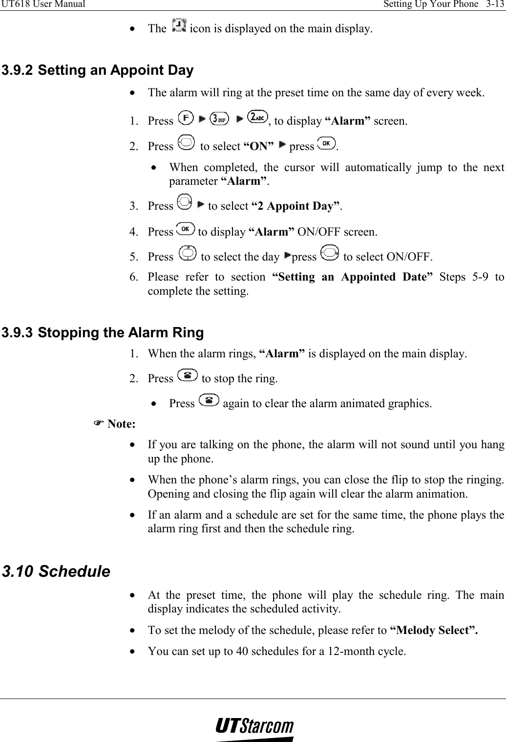 UT618 User Manual    Setting Up Your Phone   3-13   •  The    icon is displayed on the main display.  3.9.2 Setting an Appoint Day •  The alarm will ring at the preset time on the same day of every week. 1. Press          , to display “Alarm” screen. 2. Press   to select “ON”  press  . •  When completed, the cursor will automatically jump to the next parameter “Alarm”. 3. Press    to select “2 Appoint Day”. 4. Press   to display “Alarm” ON/OFF screen. 5. Press   to select the day  press   to select ON/OFF. 6.  Please refer to section “Setting an Appointed Date” Steps 5-9 to complete the setting.  3.9.3 Stopping the Alarm Ring 1.  When the alarm rings, “Alarm” is displayed on the main display.  2. Press   to stop the ring. •  Press   again to clear the alarm animated graphics. )))) Note: •  If you are talking on the phone, the alarm will not sound until you hang up the phone. •  When the phone’s alarm rings, you can close the flip to stop the ringing. Opening and closing the flip again will clear the alarm animation. •  If an alarm and a schedule are set for the same time, the phone plays the alarm ring first and then the schedule ring.  3.10 Schedule •  At the preset time, the phone will play the schedule ring. The main display indicates the scheduled activity. •  To set the melody of the schedule, please refer to “Melody Select”. •  You can set up to 40 schedules for a 12-month cycle. 