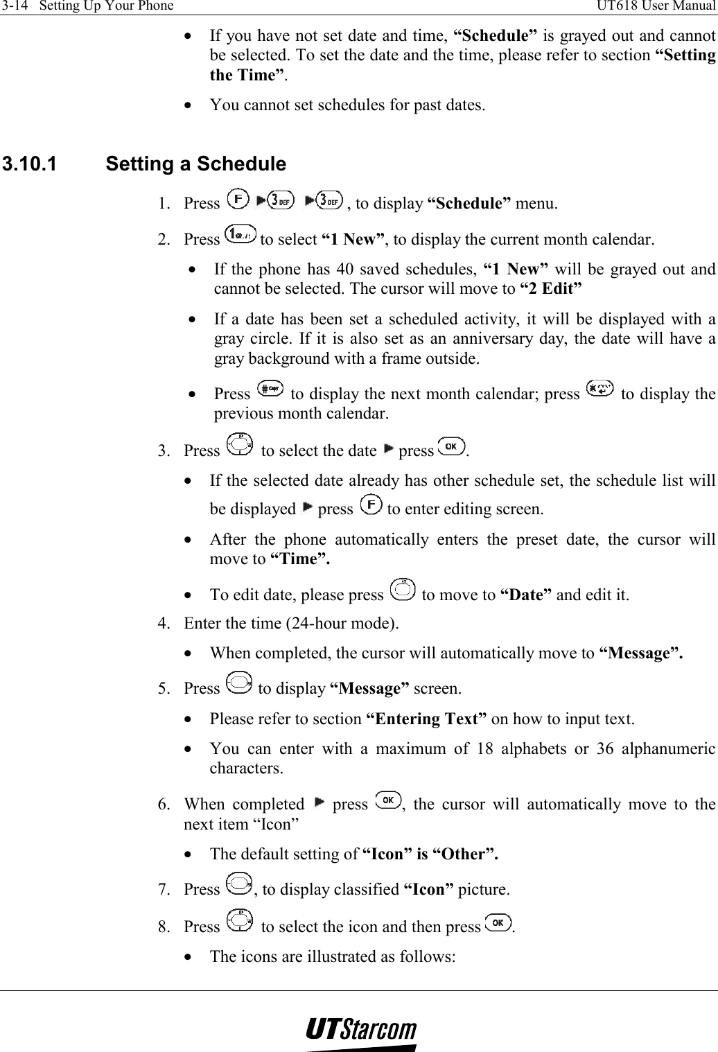 3-14   Setting Up Your Phone    UT618 User Manual   •  If you have not set date and time, “Schedule” is grayed out and cannot be selected. To set the date and the time, please refer to section “Setting the Time”. •  You cannot set schedules for past dates.  3.10.1  Setting a Schedule 1. Press    , to display “Schedule” menu. 2. Press   to select “1 New”, to display the current month calendar. •  If the phone has 40 saved schedules, “1 New” will be grayed out and cannot be selected. The cursor will move to “2 Edit” •  If a date has been set a scheduled activity, it will be displayed with a gray circle. If it is also set as an anniversary day, the date will have a gray background with a frame outside. •  Press   to display the next month calendar; press   to display the previous month calendar. 3. Press   to select the date   press  . •  If the selected date already has other schedule set, the schedule list will be displayed   press   to enter editing screen. •  After the phone automatically enters the preset date, the cursor will move to “Time”. •  To edit date, please press   to move to “Date” and edit it. 4.  Enter the time (24-hour mode). •  When completed, the cursor will automatically move to “Message”. 5. Press   to display “Message” screen. •  Please refer to section “Entering Text” on how to input text. •  You can enter with a maximum of 18 alphabets or 36 alphanumeric characters. 6. When completed   press  , the cursor will automatically move to the next item “Icon” •  The default setting of “Icon” is “Other”. 7. Press  , to display classified “Icon” picture. 8. Press   to select the icon and then press  . •  The icons are illustrated as follows: 