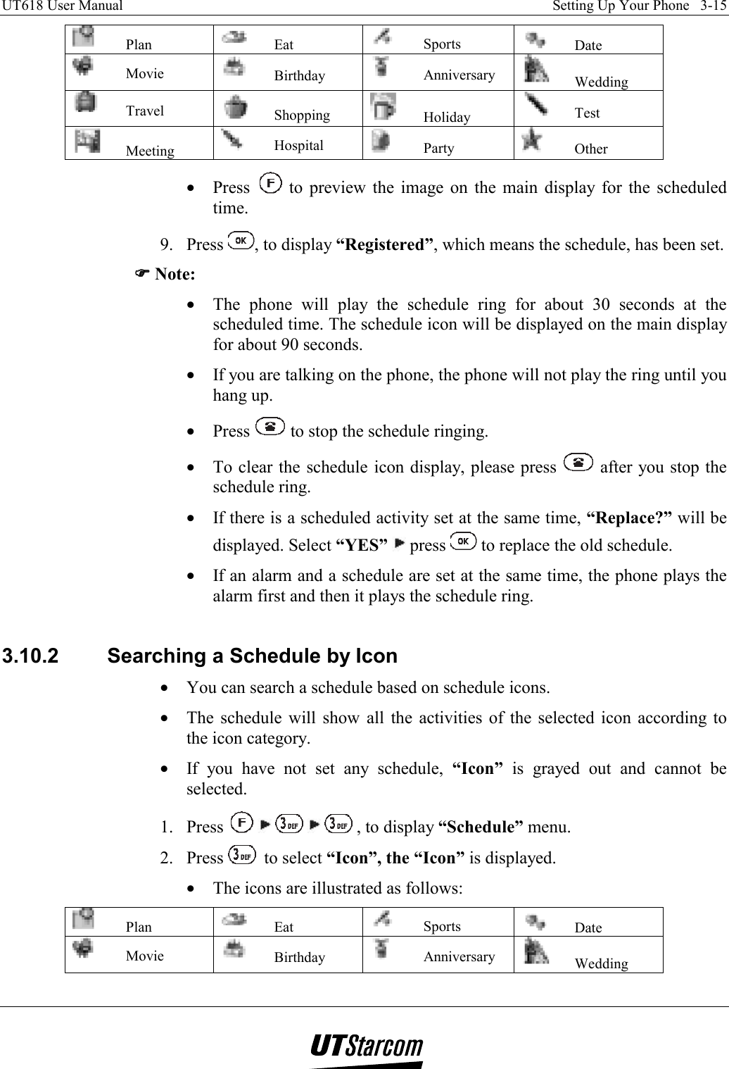 UT618 User Manual    Setting Up Your Phone   3-15    Plan   Eat   Sports   Date  Movie   Birthday   Anniversary   Wedding  Travel   Shopping   Holiday   Test  Meeting   Hospital   Party   Other •  Press   to preview the image on the main display for the scheduled time. 9. Press  , to display “Registered”, which means the schedule, has been set. )))) Note: •  The phone will play the schedule ring for about 30 seconds at the scheduled time. The schedule icon will be displayed on the main display for about 90 seconds. •  If you are talking on the phone, the phone will not play the ring until you hang up. •  Press   to stop the schedule ringing. •  To clear the schedule icon display, please press   after you stop the schedule ring. •  If there is a scheduled activity set at the same time, “Replace?” will be displayed. Select “YES”  press   to replace the old schedule. •  If an alarm and a schedule are set at the same time, the phone plays the alarm first and then it plays the schedule ring.  3.10.2  Searching a Schedule by Icon •  You can search a schedule based on schedule icons. •  The schedule will show all the activities of the selected icon according to the icon category. •  If you have not set any schedule, “Icon” is grayed out and cannot be selected. 1. Press        , to display “Schedule” menu. 2. Press   to select “Icon”, the “Icon” is displayed. •  The icons are illustrated as follows:   Plan   Eat   Sports   Date  Movie   Birthday   Anniversary   Wedding 