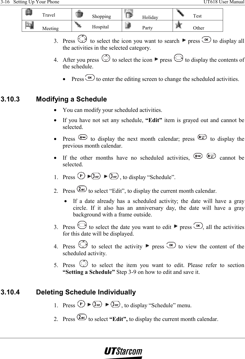 3-16   Setting Up Your Phone    UT618 User Manual    Travel   Shopping   Holiday   Test  Meeting   Hospital   Party   Other 3. Press   to select the icon you want to search   press   to display all the activities in the selected category.  4.  After you press   to select the icon   press   to display the contents of the schedule. •  Press   to enter the editing screen to change the scheduled activities.  3.10.3  Modifying a Schedule •  You can modify your scheduled activities. •  If you have not set any schedule, “Edit” item is grayed out and cannot be selected. •  Press   to display the next month calendar; press   to display the previous month calendar. •  If the other months have no scheduled activities,    cannot be selected. 1. Press        , to display “Schedule”. 2. Press   to select “Edit”, to display the current month calendar. •  If a date already has a scheduled activity; the date will have a gray circle. If it also has an anniversary day, the date will have a gray background with a frame outside. 3. Press   to select the date you want to edit   press  , all the activities for this date will be displayed. 4. Press   to select the activity   press   to view the content of the scheduled activity. 5. Press   to select the item you want to edit. Please refer to section “Setting a Schedule” Step 3-9 on how to edit and save it.  3.10.4  Deleting Schedule Individually 1. Press          , to display “Schedule” menu. 2. Press   to select “Edit”, to display the current month calendar. 
