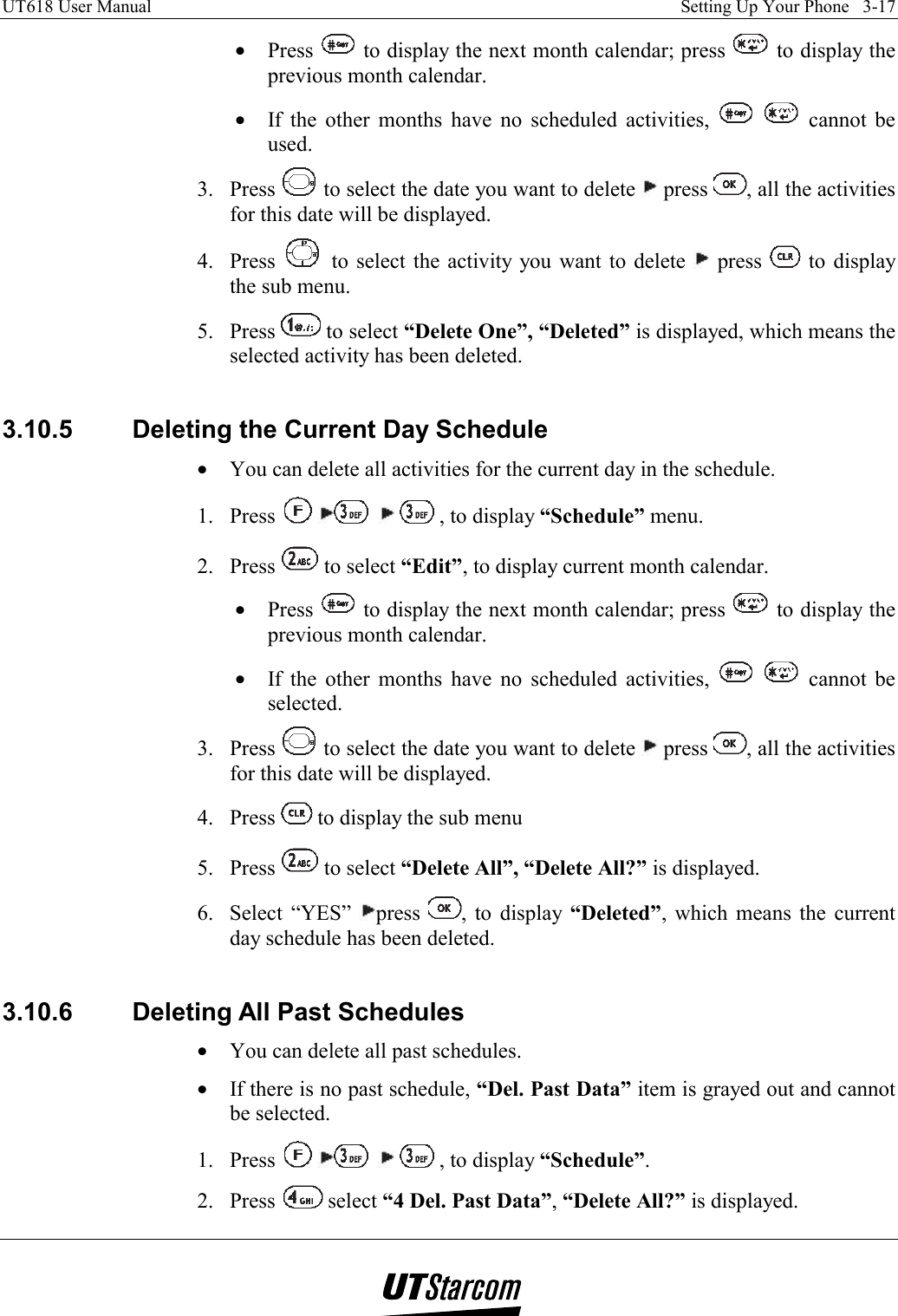 UT618 User Manual    Setting Up Your Phone   3-17   •  Press   to display the next month calendar; press   to display the previous month calendar. •  If the other months have no scheduled activities,    cannot be used. 3. Press   to select the date you want to delete   press  , all the activities for this date will be displayed. 4. Press   to select the activity you want to delete   press   to display the sub menu. 5. Press   to select “Delete One”, “Deleted” is displayed, which means the selected activity has been deleted.  3.10.5  Deleting the Current Day Schedule •  You can delete all activities for the current day in the schedule. 1. Press        , to display “Schedule” menu. 2. Press   to select “Edit”, to display current month calendar. •  Press   to display the next month calendar; press   to display the previous month calendar. •  If the other months have no scheduled activities,    cannot be selected. 3. Press   to select the date you want to delete   press  , all the activities for this date will be displayed. 4. Press   to display the sub menu 5. Press   to select “Delete All”, “Delete All?” is displayed. 6. Select “YES”  press  , to display “Deleted”, which means the current day schedule has been deleted.  3.10.6  Deleting All Past Schedules •  You can delete all past schedules. •  If there is no past schedule, “Del. Past Data” item is grayed out and cannot be selected. 1. Press        , to display “Schedule”. 2. Press   select “4 Del. Past Data”, “Delete All?” is displayed. 