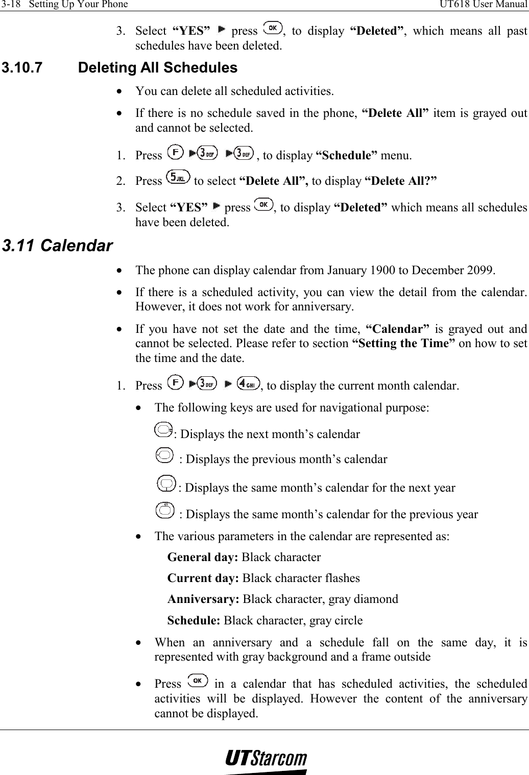 3-18   Setting Up Your Phone    UT618 User Manual   3. Select “YES”  press  , to display “Deleted”, which means all past schedules have been deleted. 3.10.7 Deleting All Schedules •  You can delete all scheduled activities. •  If there is no schedule saved in the phone, “Delete All” item is grayed out and cannot be selected. 1. Press      , to display “Schedule” menu. 2. Press   to select “Delete All”, to display “Delete All?” 3. Select “YES”  press  , to display “Deleted” which means all schedules have been deleted. 3.11 Calendar •  The phone can display calendar from January 1900 to December 2099. •  If there is a scheduled activity, you can view the detail from the calendar. However, it does not work for anniversary. •  If you have not set the date and the time, “Calendar” is grayed out and cannot be selected. Please refer to section “Setting the Time” on how to set the time and the date. 1. Press        , to display the current month calendar. •  The following keys are used for navigational purpose: : Displays the next month’s calendar     : Displays the previous month’s calendar : Displays the same month’s calendar for the next year   : Displays the same month’s calendar for the previous year •  The various parameters in the calendar are represented as: General day: Black character   Current day: Black character flashes Anniversary: Black character, gray diamond   Schedule: Black character, gray circle •  When an anniversary and a schedule fall on the same day, it is represented with gray background and a frame outside •  Press   in a calendar that has scheduled activities, the scheduled activities will be displayed. However the content of the anniversary cannot be displayed.  