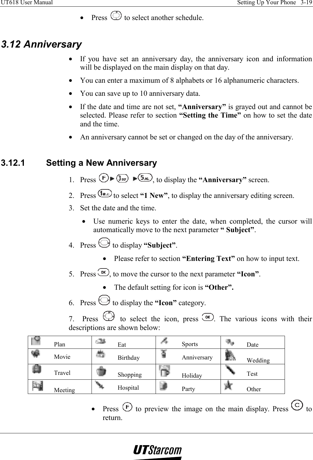 UT618 User Manual    Setting Up Your Phone   3-19   •  Press   to select another schedule.  3.12 Anniversary •  If you have set an anniversary day, the anniversary icon and information will be displayed on the main display on that day. •  You can enter a maximum of 8 alphabets or 16 alphanumeric characters. •  You can save up to 10 anniversary data. •  If the date and time are not set, “Anniversary” is grayed out and cannot be selected. Please refer to section “Setting the Time” on how to set the date and the time. •  An anniversary cannot be set or changed on the day of the anniversary.  3.12.1  Setting a New Anniversary 1. Press      , to display the “Anniversary” screen. 2. Press   to select “1 New”, to display the anniversary editing screen. 3.  Set the date and the time. •  Use numeric keys to enter the date, when completed, the cursor will automatically move to the next parameter “ Subject”. 4. Press   to display “Subject”. •  Please refer to section “Entering Text” on how to input text. 5. Press  , to move the cursor to the next parameter “Icon”. •  The default setting for icon is “Other”. 6. Press   to display the “Icon” category. 7.  Press   to select the icon, press  . The various icons with their descriptions are shown below:  Plan   Eat   Sports   Date  Movie   Birthday   Anniversary   Wedding  Travel   Shopping   Holiday   Test  Meeting   Hospital   Party   Other •  Press   to preview the image on the main display. Press   to return. 