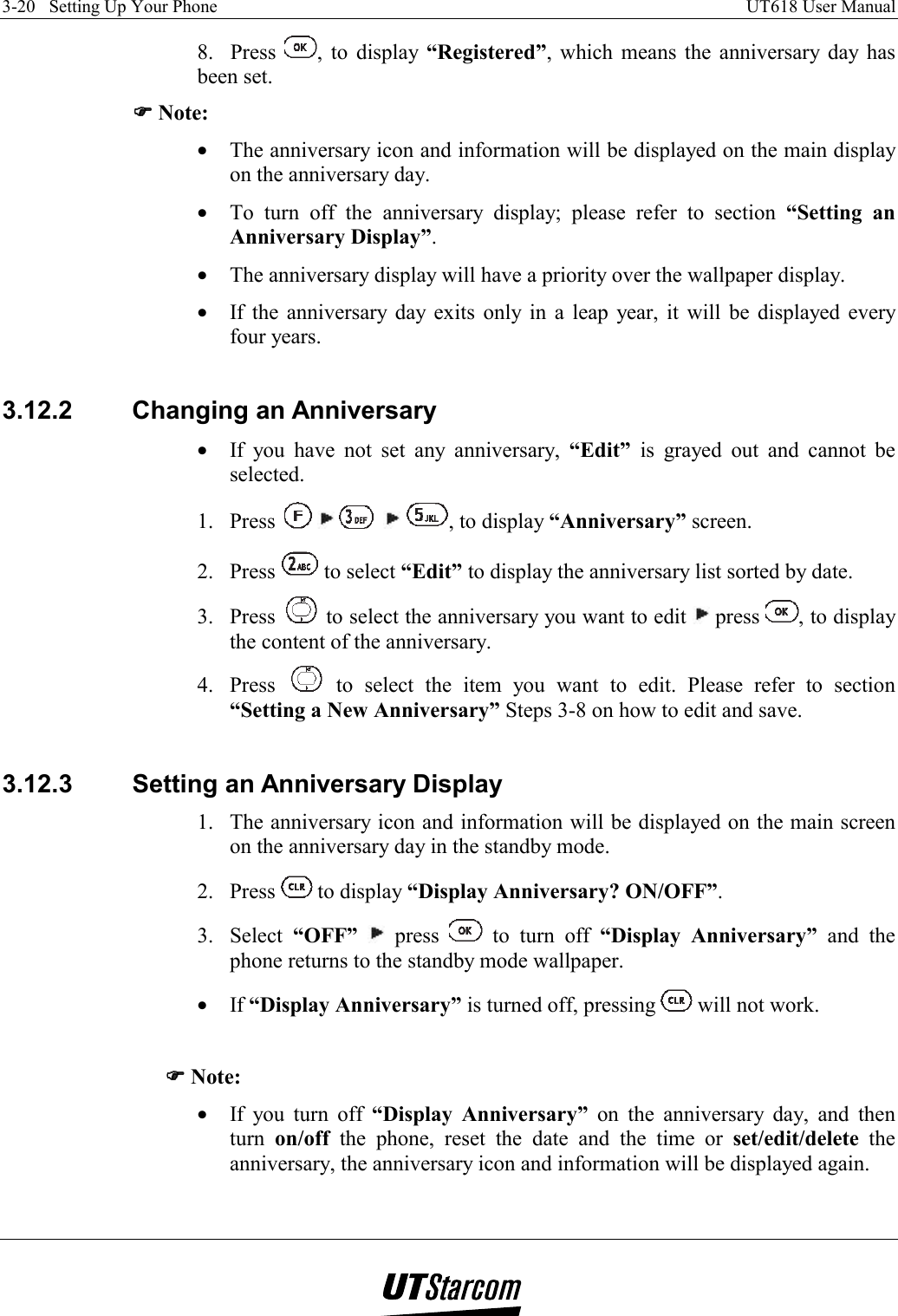 3-20   Setting Up Your Phone    UT618 User Manual   8.  Press  , to display “Registered”, which means the anniversary day has been set. )))) Note: •  The anniversary icon and information will be displayed on the main display on the anniversary day. •  To turn off the anniversary display; please refer to section “Setting an Anniversary Display”. •  The anniversary display will have a priority over the wallpaper display. •  If the anniversary day exits only in a leap year, it will be displayed every four years.  3.12.2 Changing an Anniversary •  If you have not set any anniversary, “Edit” is grayed out and cannot be selected. 1. Press          , to display “Anniversary” screen. 2. Press   to select “Edit” to display the anniversary list sorted by date. 3. Press   to select the anniversary you want to edit   press  , to display the content of the anniversary. 4. Press   to select the item you want to edit. Please refer to section “Setting a New Anniversary” Steps 3-8 on how to edit and save.  3.12.3  Setting an Anniversary Display 1.  The anniversary icon and information will be displayed on the main screen on the anniversary day in the standby mode. 2. Press   to display “Display Anniversary? ON/OFF”. 3. Select “OFF”  press   to turn off “Display Anniversary” and the phone returns to the standby mode wallpaper. •  If “Display Anniversary” is turned off, pressing   will not work.  )))) Note: •  If you turn off “Display Anniversary” on the anniversary day, and then turn  on/off the phone, reset the date and the time or set/edit/delete the anniversary, the anniversary icon and information will be displayed again.  