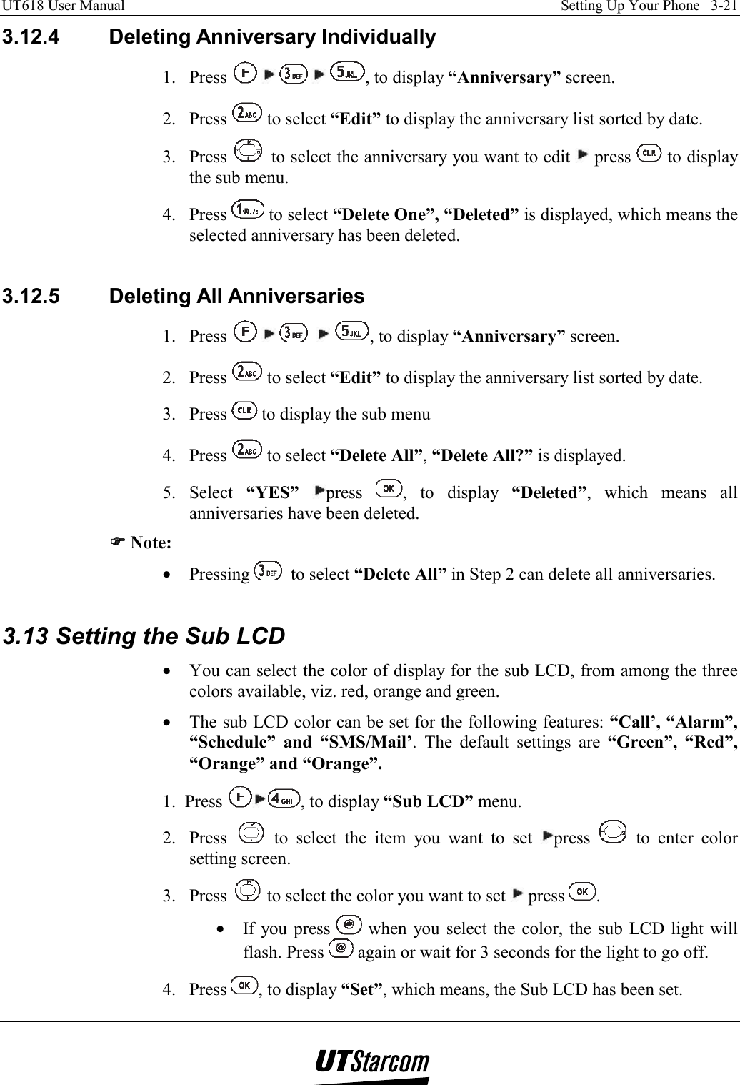 UT618 User Manual    Setting Up Your Phone   3-21   3.12.4 Deleting Anniversary Individually 1. Press        , to display “Anniversary” screen. 2. Press   to select “Edit” to display the anniversary list sorted by date. 3. Press   to select the anniversary you want to edit   press   to display the sub menu. 4. Press   to select “Delete One”, “Deleted” is displayed, which means the selected anniversary has been deleted.  3.12.5  Deleting All Anniversaries 1. Press          , to display “Anniversary” screen. 2. Press   to select “Edit” to display the anniversary list sorted by date. 3. Press   to display the sub menu 4. Press   to select “Delete All”, “Delete All?” is displayed. 5. Select “YES” press  , to display “Deleted”, which means all anniversaries have been deleted. )))) Note: •  Pressing   to select “Delete All” in Step 2 can delete all anniversaries.  3.13 Setting the Sub LCD •  You can select the color of display for the sub LCD, from among the three colors available, viz. red, orange and green. •  The sub LCD color can be set for the following features: “Call’, “Alarm”, “Schedule” and “SMS/Mail’. The default settings are “Green”, “Red”, “Orange” and “Orange”. 1.  Press  , to display “Sub LCD” menu. 2. Press   to select the item you want to set  press   to enter color setting screen. 3. Press   to select the color you want to set   press  . •  If you press   when you select the color, the sub LCD light will flash. Press   again or wait for 3 seconds for the light to go off. 4. Press  , to display “Set”, which means, the Sub LCD has been set. 