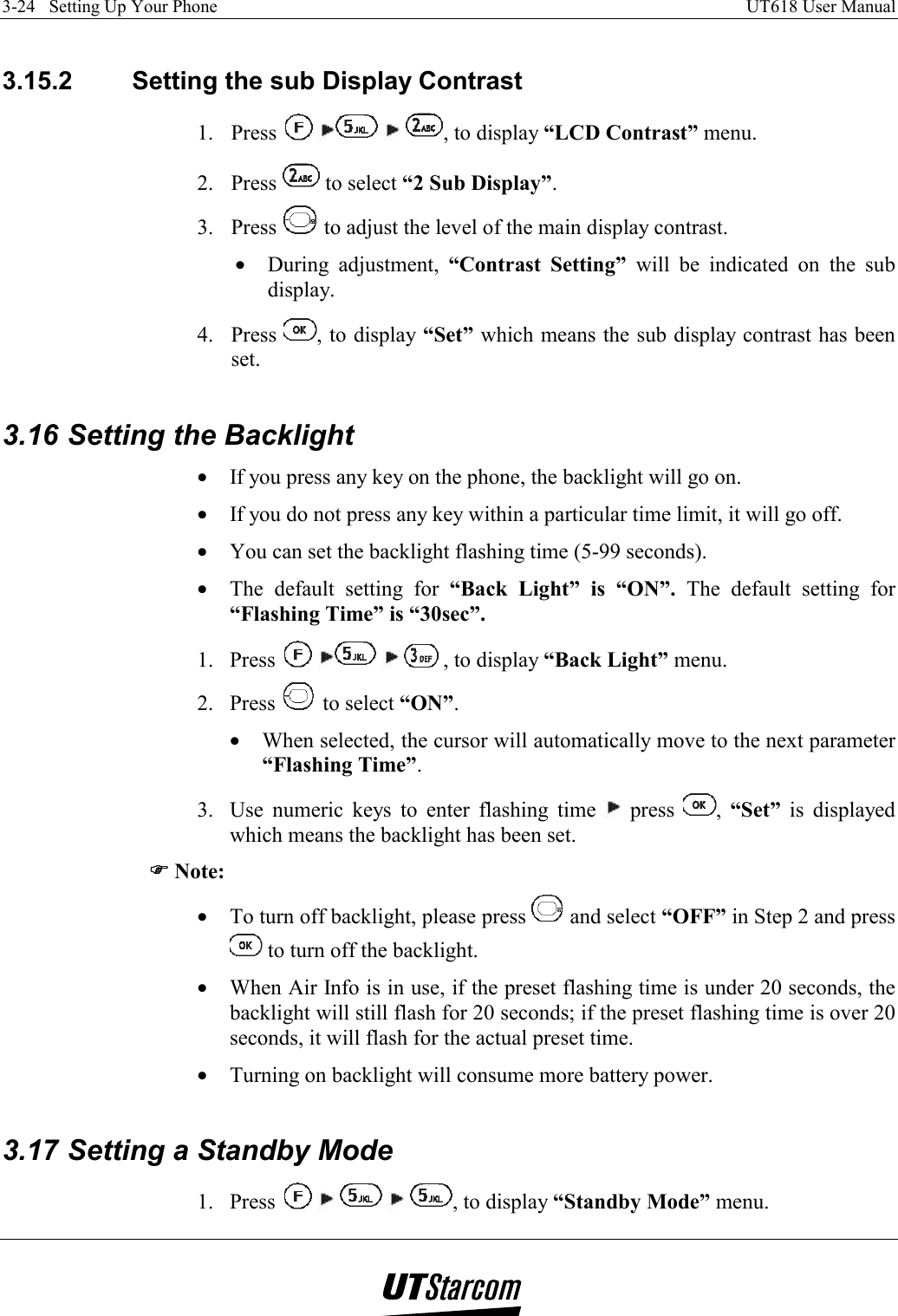 3-24   Setting Up Your Phone    UT618 User Manual    3.15.2  Setting the sub Display Contrast 1. Press        , to display “LCD Contrast” menu. 2. Press   to select “2 Sub Display”. 3. Press   to adjust the level of the main display contrast. •  During adjustment, “Contrast Setting” will be indicated on the sub display. 4. Press  , to display “Set” which means the sub display contrast has been set.  3.16 Setting the Backlight •  If you press any key on the phone, the backlight will go on. •  If you do not press any key within a particular time limit, it will go off. •  You can set the backlight flashing time (5-99 seconds). •  The default setting for “Back Light” is “ON”. The default setting for “Flashing Time” is “30sec”. 1. Press        , to display “Back Light” menu. 2. Press   to select “ON”. •  When selected, the cursor will automatically move to the next parameter “Flashing Time”. 3.  Use numeric keys to enter flashing time   press  ,  “Set” is displayed which means the backlight has been set. )))) Note: •  To turn off backlight, please press   and select “OFF” in Step 2 and press  to turn off the backlight. •  When Air Info is in use, if the preset flashing time is under 20 seconds, the backlight will still flash for 20 seconds; if the preset flashing time is over 20 seconds, it will flash for the actual preset time. •  Turning on backlight will consume more battery power.  3.17 Setting a Standby Mode 1. Press          , to display “Standby Mode” menu. 