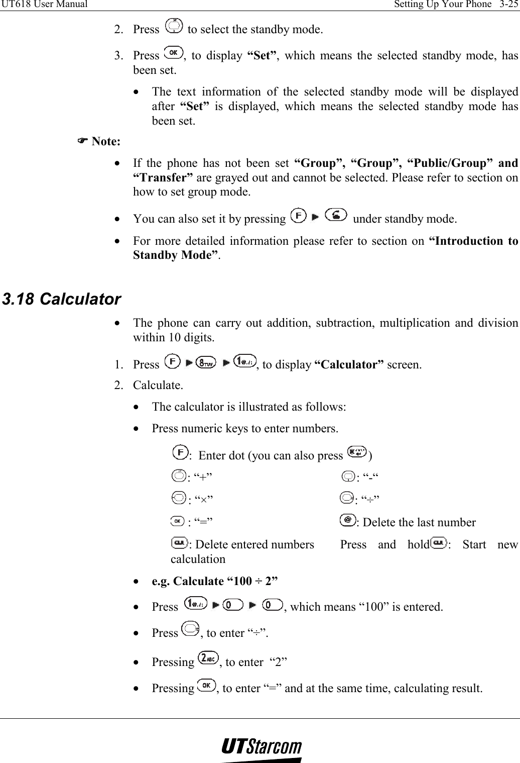 UT618 User Manual    Setting Up Your Phone   3-25   2. Press   to select the standby mode. 3. Press  , to display “Set”, which means the selected standby mode, has been set. •  The text information of the selected standby mode will be displayed after  “Set” is displayed, which means the selected standby mode has been set. )))) Note: •  If the phone has not been set “Group”, “Group”, “Public/Group” and “Transfer” are grayed out and cannot be selected. Please refer to section on how to set group mode. •  You can also set it by pressing       under standby mode. •  For more detailed information please refer to section on “Introduction to Standby Mode”.  3.18 Calculator •  The phone can carry out addition, subtraction, multiplication and division within 10 digits. 1. Press        , to display “Calculator” screen. 2. Calculate. •  The calculator is illustrated as follows: •  Press numeric keys to enter numbers. :  Enter dot (you can also press  ) : “+”           : “-“ : “×”           : “÷”  : “=”            : Delete the last number : Delete entered numbers     Press  and  hold : Start new calculation •  e.g. Calculate “100 ÷ 2” •  Press         , which means “100” is entered. •  Press  , to enter “÷”. •  Pressing  , to enter  “2” •  Pressing  , to enter “=” and at the same time, calculating result. 