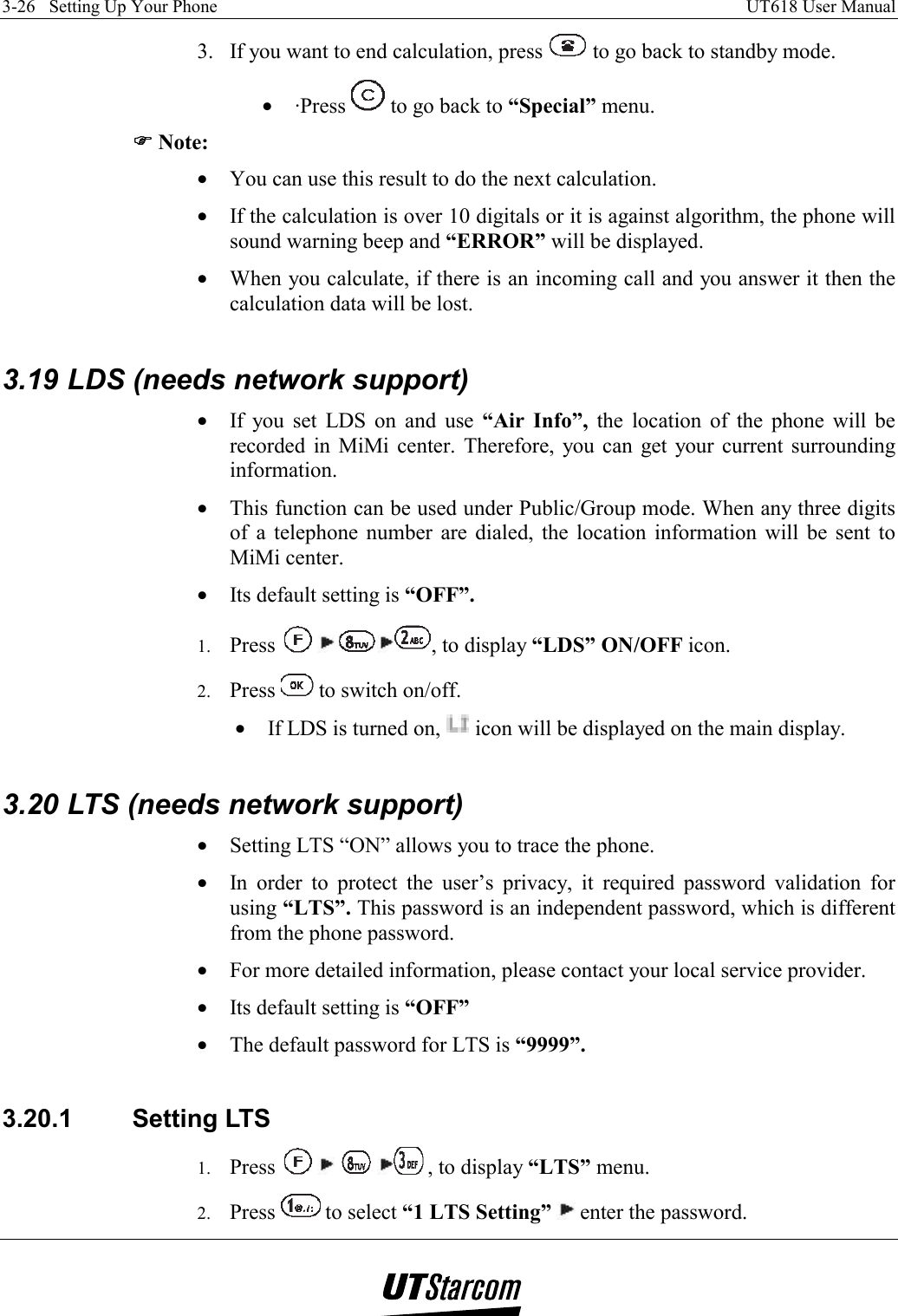 3-26   Setting Up Your Phone    UT618 User Manual   3.  If you want to end calculation, press   to go back to standby mode. •  ·Press   to go back to “Special” menu. )))) Note: •  You can use this result to do the next calculation. •  If the calculation is over 10 digitals or it is against algorithm, the phone will sound warning beep and “ERROR” will be displayed. •  When you calculate, if there is an incoming call and you answer it then the calculation data will be lost.  3.19 LDS (needs network support) •  If you set LDS on and use “Air Info”, the location of the phone will be recorded in MiMi center. Therefore, you can get your current surrounding information. •  This function can be used under Public/Group mode. When any three digits of a telephone number are dialed, the location information will be sent to MiMi center. •  Its default setting is “OFF”. 1.  Press   , to display “LDS” ON/OFF icon. 2.  Press   to switch on/off. •  If LDS is turned on,   icon will be displayed on the main display.  3.20 LTS (needs network support) •  Setting LTS “ON” allows you to trace the phone. •  In order to protect the user’s privacy, it required password validation for using “LTS”. This password is an independent password, which is different from the phone password. •  For more detailed information, please contact your local service provider. •  Its default setting is “OFF” •  The default password for LTS is “9999”.  3.20.1 Setting LTS 1.  Press        , to display “LTS” menu. 2.  Press   to select “1 LTS Setting”  enter the password. 