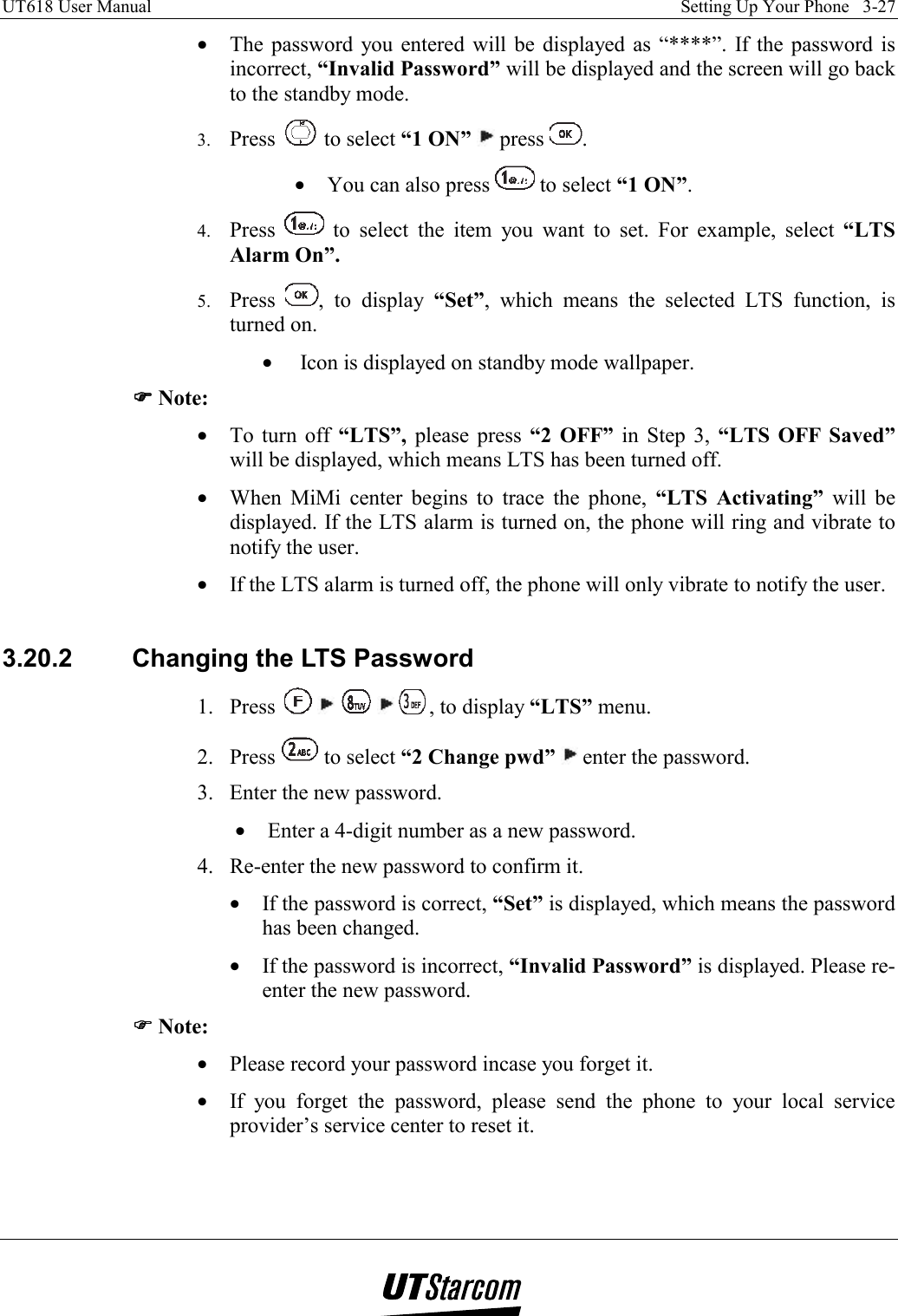 UT618 User Manual    Setting Up Your Phone   3-27   •  The password you entered will be displayed as “****”. If the password is incorrect, “Invalid Password” will be displayed and the screen will go back to the standby mode. 3.  Press   to select “1 ON”  press  . •  You can also press   to select “1 ON”. 4.  Press   to select the item you want to set. For example, select “LTS Alarm On”. 5.  Press  , to display “Set”, which means the selected LTS function, is turned on. •   Icon is displayed on standby mode wallpaper. )))) Note: •  To turn off “LTS”, please press “2 OFF” in Step 3, “LTS OFF Saved” will be displayed, which means LTS has been turned off. •  When MiMi center begins to trace the phone, “LTS Activating” will be displayed. If the LTS alarm is turned on, the phone will ring and vibrate to notify the user. •  If the LTS alarm is turned off, the phone will only vibrate to notify the user.  3.20.2  Changing the LTS Password 1. Press          , to display “LTS” menu. 2. Press   to select “2 Change pwd”  enter the password. 3.  Enter the new password. •  Enter a 4-digit number as a new password. 4.  Re-enter the new password to confirm it. •  If the password is correct, “Set” is displayed, which means the password has been changed. •  If the password is incorrect, “Invalid Password” is displayed. Please re-enter the new password. )))) Note: •  Please record your password incase you forget it. •  If you forget the password, please send the phone to your local service provider’s service center to reset it.  