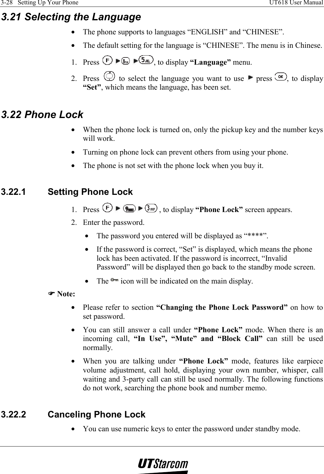 3-28   Setting Up Your Phone    UT618 User Manual   3.21 Selecting the Language •  The phone supports to languages “ENGLISH” and “CHINESE”. •  The default setting for the language is “CHINESE”. The menu is in Chinese. 1. Press      , to display “Language” menu. 2. Press   to select the language you want to use   press  , to display “Set”, which means the language, has been set.  3.22 Phone Lock •  When the phone lock is turned on, only the pickup key and the number keys will work. •  Turning on phone lock can prevent others from using your phone. •  The phone is not set with the phone lock when you buy it.  3.22.1  Setting Phone Lock 1. Press        , to display “Phone Lock” screen appears. 2.  Enter the password. •  The password you entered will be displayed as “****”. •  If the password is correct, “Set” is displayed, which means the phone lock has been activated. If the password is incorrect, “Invalid Password” will be displayed then go back to the standby mode screen. •  The   icon will be indicated on the main display. )))) Note: •  Please refer to section “Changing the Phone Lock Password” on how to set password. •  You can still answer a call under “Phone Lock” mode. When there is an incoming call, “In Use”, “Mute” and “Block Call” can still be used normally. •  When you are talking under “Phone Lock” mode, features like earpiece volume adjustment, call hold, displaying your own number, whisper, call waiting and 3-party call can still be used normally. The following functions do not work, searching the phone book and number memo.  3.22.2  Canceling Phone Lock •  You can use numeric keys to enter the password under standby mode. 