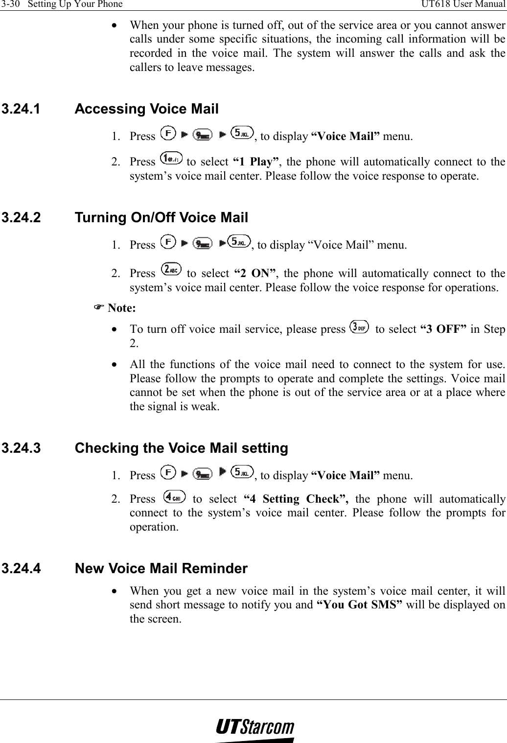 3-30   Setting Up Your Phone    UT618 User Manual   •  When your phone is turned off, out of the service area or you cannot answer calls under some specific situations, the incoming call information will be recorded in the voice mail. The system will answer the calls and ask the callers to leave messages.  3.24.1  Accessing Voice Mail 1. Press          , to display “Voice Mail” menu. 2. Press   to select “1 Play”, the phone will automatically connect to the system’s voice mail center. Please follow the voice response to operate.  3.24.2  Turning On/Off Voice Mail 1. Press        , to display “Voice Mail” menu. 2. Press   to select “2 ON”, the phone will automatically connect to the system’s voice mail center. Please follow the voice response for operations. )))) Note: •  To turn off voice mail service, please press   to select “3 OFF” in Step 2. •  All the functions of the voice mail need to connect to the system for use. Please follow the prompts to operate and complete the settings. Voice mail cannot be set when the phone is out of the service area or at a place where the signal is weak.  3.24.3  Checking the Voice Mail setting 1. Press          , to display “Voice Mail” menu. 2. Press   to select “4 Setting Check”, the phone will automatically connect to the system’s voice mail center. Please follow the prompts for operation.  3.24.4  New Voice Mail Reminder •  When you get a new voice mail in the system’s voice mail center, it will send short message to notify you and “You Got SMS” will be displayed on the screen.  