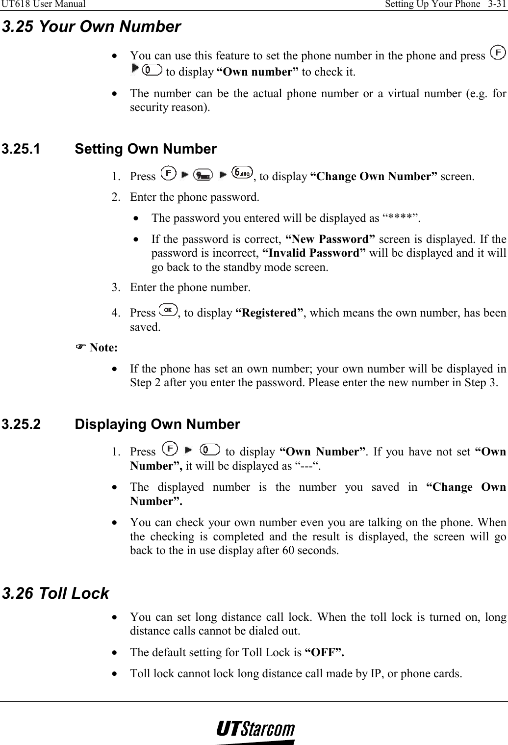 UT618 User Manual    Setting Up Your Phone   3-31   3.25 Your Own Number •  You can use this feature to set the phone number in the phone and press    to display “Own number” to check it. •  The number can be the actual phone number or a virtual number (e.g. for security reason).  3.25.1  Setting Own Number 1. Press          , to display “Change Own Number” screen. 2.  Enter the phone password. •  The password you entered will be displayed as “****”. •  If the password is correct, “New Password” screen is displayed. If the password is incorrect, “Invalid Password” will be displayed and it will go back to the standby mode screen. 3.  Enter the phone number. 4. Press  , to display “Registered”, which means the own number, has been saved. )))) Note: •  If the phone has set an own number; your own number will be displayed in Step 2 after you enter the password. Please enter the new number in Step 3.  3.25.2  Displaying Own Number 1. Press       to display “Own Number”. If you have not set “Own Number”, it will be displayed as “---“. •  The displayed number is the number you saved in “Change Own Number”. •  You can check your own number even you are talking on the phone. When the checking is completed and the result is displayed, the screen will go back to the in use display after 60 seconds.  3.26 Toll Lock •  You can set long distance call lock. When the toll lock is turned on, long distance calls cannot be dialed out. •  The default setting for Toll Lock is “OFF”. •  Toll lock cannot lock long distance call made by IP, or phone cards. 