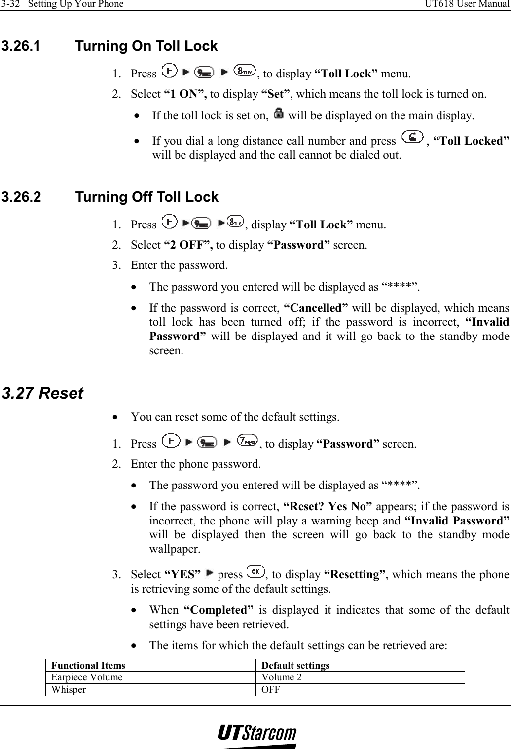 3-32   Setting Up Your Phone    UT618 User Manual    3.26.1  Turning On Toll Lock 1. Press          , to display “Toll Lock” menu. 2. Select “1 ON”, to display “Set”, which means the toll lock is turned on. •  If the toll lock is set on,   will be displayed on the main display. •  If you dial a long distance call number and press  , “Toll Locked” will be displayed and the call cannot be dialed out.  3.26.2  Turning Off Toll Lock 1. Press      , display “Toll Lock” menu. 2. Select “2 OFF”, to display “Password” screen. 3.  Enter the password. •  The password you entered will be displayed as “****”. •  If the password is correct, “Cancelled” will be displayed, which means toll lock has been turned off; if the password is incorrect, “Invalid Password”  will be displayed and it will go back to the standby mode screen.  3.27 Reset •  You can reset some of the default settings. 1. Press          , to display “Password” screen. 2.  Enter the phone password. •  The password you entered will be displayed as “****”. •  If the password is correct, “Reset? Yes No” appears; if the password is incorrect, the phone will play a warning beep and “Invalid Password” will be displayed then the screen will go back to the standby mode wallpaper. 3. Select “YES”  press  , to display “Resetting”, which means the phone is retrieving some of the default settings. •  When  “Completed” is displayed it indicates that some of the default settings have been retrieved. •  The items for which the default settings can be retrieved are: Functional Items  Default settings Earpiece Volume  Volume 2 Whisper OFF 