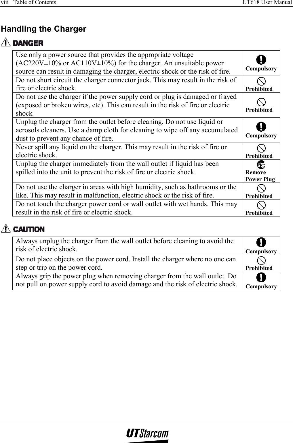 viii   Table of Contents     UT618 User Manual      Handling the Charger  Use only a power source that provides the appropriate voltage (AC220V±10% or AC110V±10%) for the charger. An unsuitable power source can result in damaging the charger, electric shock or the risk of fire.  Compulsory Do not short circuit the charger connector jack. This may result in the risk of fire or electric shock.   Prohibited Do not use the charger if the power supply cord or plug is damaged or frayed (exposed or broken wires, etc). This can result in the risk of fire or electric shock  Prohibited Unplug the charger from the outlet before cleaning. Do not use liquid or aerosols cleaners. Use a damp cloth for cleaning to wipe off any accumulated dust to prevent any chance of fire.  Compulsory Never spill any liquid on the charger. This may result in the risk of fire or electric shock.   Prohibited Unplug the charger immediately from the wall outlet if liquid has been spilled into the unit to prevent the risk of fire or electric shock.   Remove Power Plug Do not use the charger in areas with high humidity, such as bathrooms or the like. This may result in malfunction, electric shock or the risk of fire.   Prohibited Do not touch the charger power cord or wall outlet with wet hands. This may result in the risk of fire or electric shock.   Prohibited   Always unplug the charger from the wall outlet before cleaning to avoid the risk of electric shock.   Compulsory Do not place objects on the power cord. Install the charger where no one can step or trip on the power cord.   Prohibited Always grip the power plug when removing charger from the wall outlet. Do not pull on power supply cord to avoid damage and the risk of electric shock.   Compulsory  