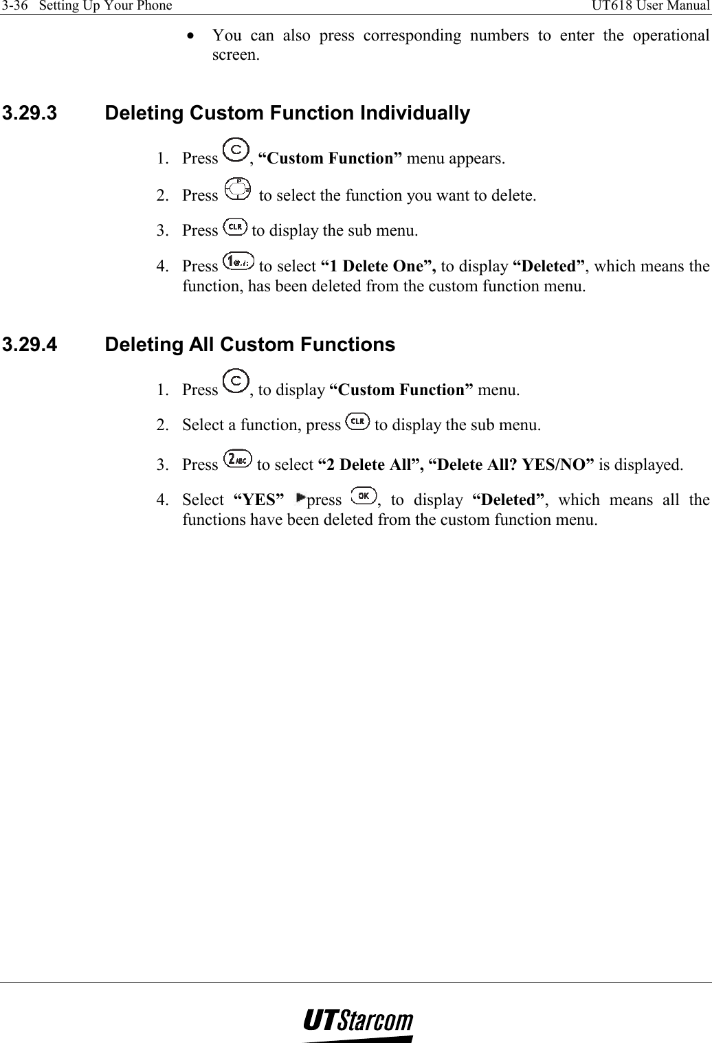 3-36   Setting Up Your Phone    UT618 User Manual   •  You can also press corresponding numbers to enter the operational screen.  3.29.3  Deleting Custom Function Individually 1. Press  , “Custom Function” menu appears. 2. Press   to select the function you want to delete. 3. Press   to display the sub menu. 4. Press   to select “1 Delete One”, to display “Deleted”, which means the function, has been deleted from the custom function menu.  3.29.4  Deleting All Custom Functions 1. Press  , to display “Custom Function” menu. 2.  Select a function, press   to display the sub menu. 3. Press   to select “2 Delete All”, “Delete All? YES/NO” is displayed. 4. Select “YES” press  , to display “Deleted”, which means all the functions have been deleted from the custom function menu.    