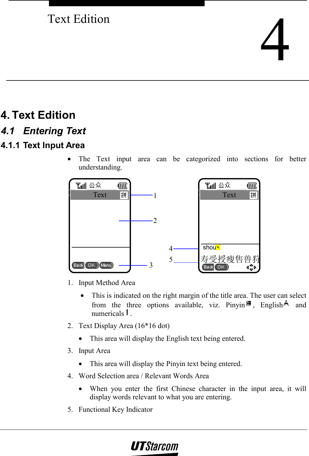  4 Text Edition    4. Text Edition  4.1 Entering Text 4.1.1 Text Input Area •  The Text input area can be categorized into sections for better understanding. Text 123寿受授瘦售兽狩Text ˋshou45 1.  Input Method Area •  This is indicated on the right margin of the title area. The user can select from the three options available, viz. Pinyin , English  and numericals . 2.  Text Display Area (16*16 dot) •  This area will display the English text being entered. 3. Input Area •  This area will display the Pinyin text being entered. 4.  Word Selection area / Relevant Words Area •  When you enter the first Chinese character in the input area, it will display words relevant to what you are entering. 5.  Functional Key Indicator 