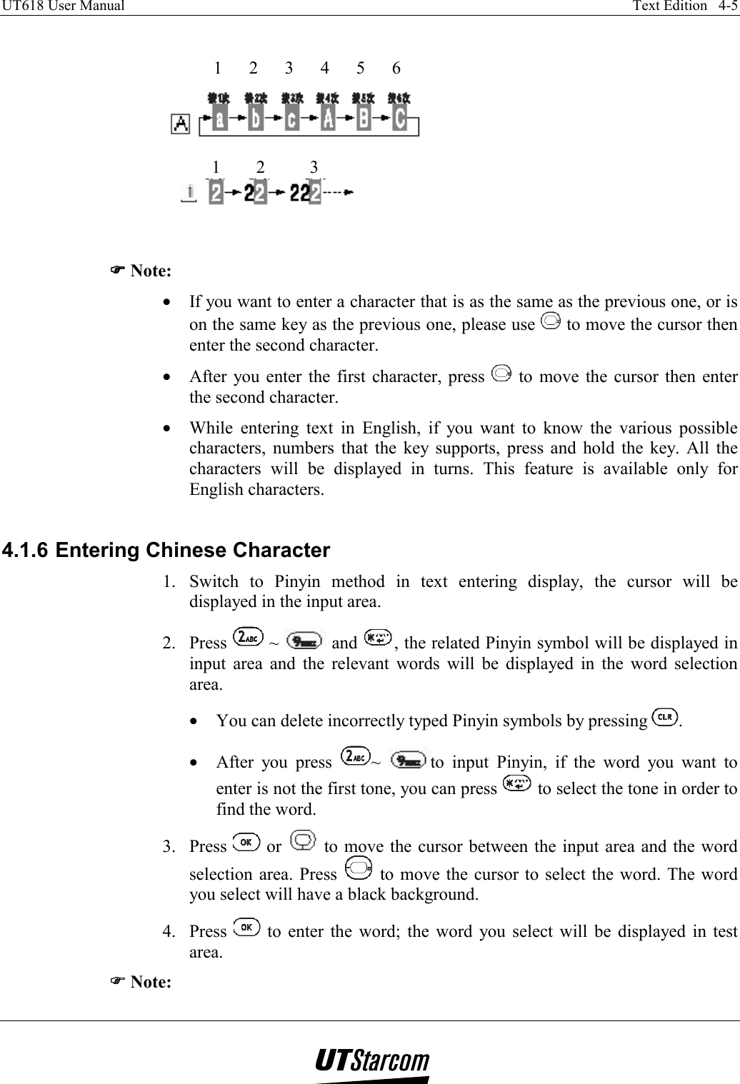 UT618 User Manual    Text Edition   4-5        )))) Note: •  If you want to enter a character that is as the same as the previous one, or is on the same key as the previous one, please use   to move the cursor then enter the second character. •  After you enter the first character, press   to move the cursor then enter the second character. •  While entering text in English, if you want to know the various possible characters, numbers that the key supports, press and hold the key. All the characters will be displayed in turns. This feature is available only for English characters.  4.1.6 Entering Chinese Character 1.  Switch to Pinyin method in text entering display, the cursor will be displayed in the input area. 2. Press   ~   and  , the related Pinyin symbol will be displayed in input area and the relevant words will be displayed in the word selection area. •  You can delete incorrectly typed Pinyin symbols by pressing  . •  After you press  ~  to input Pinyin, if the word you want to enter is not the first tone, you can press   to select the tone in order to find the word. 3. Press   or   to move the cursor between the input area and the word selection area. Press   to move the cursor to select the word. The word you select will have a black background. 4. Press   to enter the word; the word you select will be displayed in test area. )))) Note: 12345612 3
