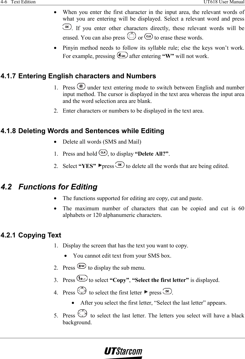 4-6   Text Edition    UT618 User Manual   •  When you enter the first character in the input area, the relevant words of what you are entering will be displayed. Select a relevant word and press . If you enter other characters directly, these relevant words will be erased. You can also press   or   to erase these words. •  Pinyin method needs to follow its syllable rule; else the keys won’t work. For example, pressing   after entering “W” will not work.  4.1.7 Entering English characters and Numbers 1. Press   under text entering mode to switch between English and number input method. The cursor is displayed in the text area whereas the input area and the word selection area are blank. 2.  Enter characters or numbers to be displayed in the text area.  4.1.8 Deleting Words and Sentences while Editing •  Delete all words (SMS and Mail) 1.  Press and hold  , to display “Delete All?”. 2. Select “YES” press   to delete all the words that are being edited.  4.2  Functions for Editing •  The functions supported for editing are copy, cut and paste. •  The maximum number of characters that can be copied and cut is 60 alphabets or 120 alphanumeric characters.  4.2.1 Copying Text 1.  Display the screen that has the text you want to copy. •  You cannot edit text from your SMS box. 2. Press   to display the sub menu. 3. Press   to select “Copy”, “Select the first letter” is displayed. 4. Press   to select the first letter   press  . •  After you select the first letter, “Select the last letter” appears. 5. Press   to select the last letter. The letters you select will have a black background. 