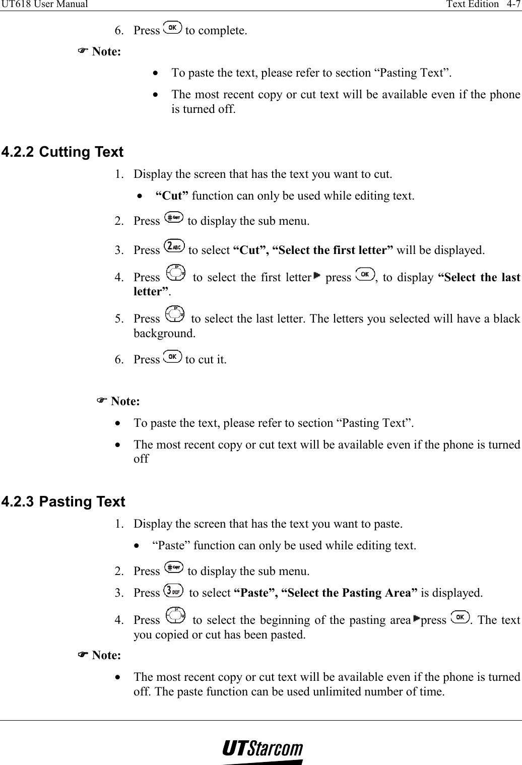 UT618 User Manual    Text Edition   4-7   6. Press   to complete. )))) Note: •  To paste the text, please refer to section “Pasting Text”. •  The most recent copy or cut text will be available even if the phone is turned off.  4.2.2 Cutting Text 1.  Display the screen that has the text you want to cut. •  “Cut” function can only be used while editing text. 2. Press   to display the sub menu. 3. Press   to select “Cut”, “Select the first letter” will be displayed. 4. Press   to select the first letter  press  , to display “Select the last letter”. 5. Press   to select the last letter. The letters you selected will have a black background. 6. Press   to cut it.  )))) Note: •  To paste the text, please refer to section “Pasting Text”. •  The most recent copy or cut text will be available even if the phone is turned off  4.2.3 Pasting Text 1.  Display the screen that has the text you want to paste. •  “Paste” function can only be used while editing text. 2. Press   to display the sub menu. 3. Press   to select “Paste”, “Select the Pasting Area” is displayed. 4. Press   to select the beginning of the pasting area press  . The text you copied or cut has been pasted. )))) Note: •  The most recent copy or cut text will be available even if the phone is turned off. The paste function can be used unlimited number of time. 