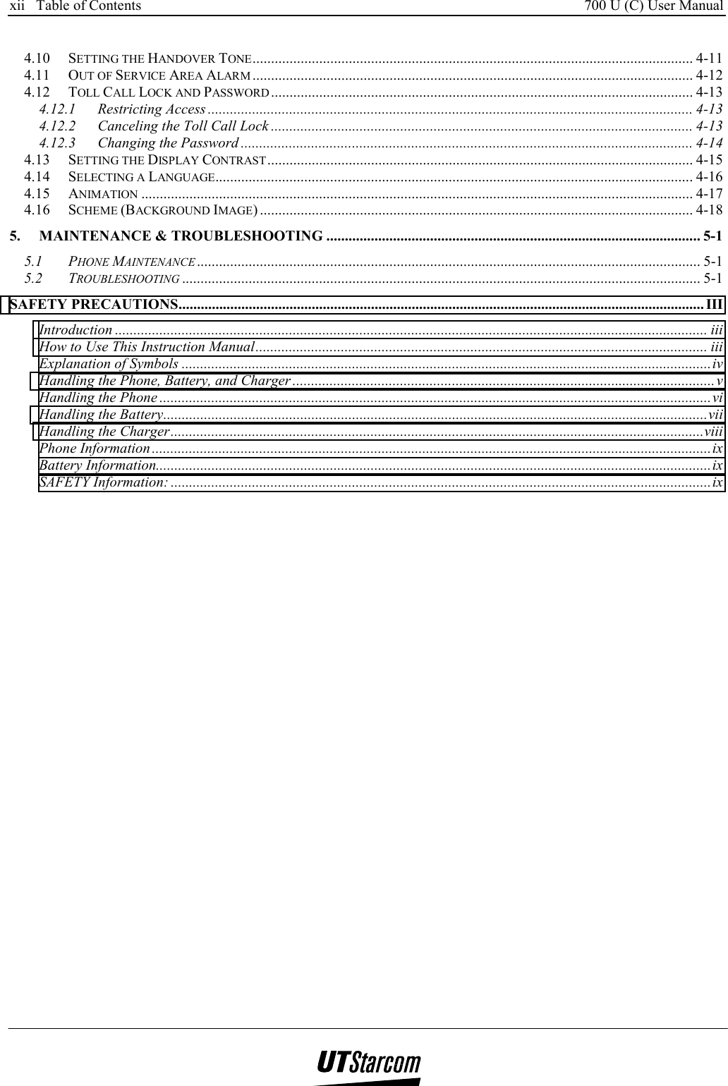 xii   Table of Contents     700 U (C) User Manual      4.10 SETTING THE HANDOVER TONE....................................................................................................................... 4-11 4.11 OUT OF SERVICE AREA ALARM ....................................................................................................................... 4-12 4.12 TOLL CALL LOCK AND PASSWORD .................................................................................................................. 4-13 4.12.1 Restricting Access ................................................................................................................................... 4-13 4.12.2 Canceling the Toll Call Lock .................................................................................................................. 4-13 4.12.3 Changing the Password .......................................................................................................................... 4-14 4.13 SETTING THE DISPLAY CONTRAST................................................................................................................... 4-15 4.14 SELECTING A LANGUAGE................................................................................................................................. 4-16 4.15 ANIMATION ..................................................................................................................................................... 4-17 4.16 SCHEME (BACKGROUND IMAGE) ..................................................................................................................... 4-18 5. MAINTENANCE &amp; TROUBLESHOOTING ..................................................................................................... 5-1 5.1 PHONE MAINTENANCE ........................................................................................................................................ 5-1 5.2 TROUBLESHOOTING ............................................................................................................................................ 5-1 SAFETY PRECAUTIONS.............................................................................................................................................. III Introduction ................................................................................................................................................................ iii How to Use This Instruction Manual.......................................................................................................................... iii Explanation of Symbols ...............................................................................................................................................iv Handling the Phone, Battery, and Charger ..................................................................................................................v Handling the Phone .....................................................................................................................................................vi Handling the Battery...................................................................................................................................................vii Handling the Charger................................................................................................................................................viii Phone Information.......................................................................................................................................................ix Battery Information......................................................................................................................................................ix SAFETY Information: ..................................................................................................................................................ix  