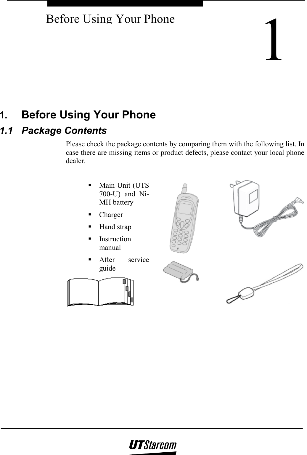  1Before Using Your Phone   1.  Before Using Your Phone 1.1 Package Contents Please check the package contents by comparing them with the following list. In case there are missing items or product defects, please contact your local phone dealer.   Main Unit (UTS 700-U) and Ni-MH battery  Charger  Hand strap  Instruction manual  After service guide  