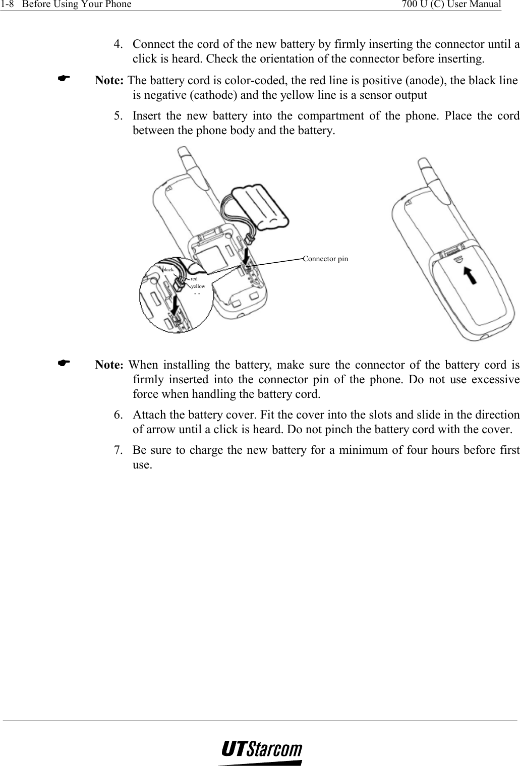 1-8   Before Using Your Phone    700 U (C) User Manual    4.  Connect the cord of the new battery by firmly inserting the connector until a click is heard. Check the orientation of the connector before inserting. (((( Note: The battery cord is color-coded, the red line is positive (anode), the black line is negative (cathode) and the yellow line is a sensor output  5.  Insert the new battery into the compartment of the phone. Place the cord between the phone body and the battery.  Connector pin black red yellow  (((( Note: When installing the battery, make sure the connector of the battery cord is firmly inserted into the connector pin of the phone. Do not use excessive force when handling the battery cord. 6.  Attach the battery cover. Fit the cover into the slots and slide in the direction of arrow until a click is heard. Do not pinch the battery cord with the cover. 7.  Be sure to charge the new battery for a minimum of four hours before first use. 