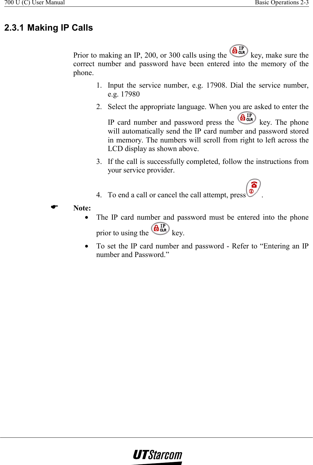 700 U (C) User Manual    Basic Operations 2-3    2.3.1 Making IP Calls Prior to making an IP, 200, or 300 calls using the   key, make sure the correct number and password have been entered into the memory of the phone. 1.  Input the service number, e.g. 17908. Dial the service number, e.g. 17980 2.  Select the appropriate language. When you are asked to enter the IP card number and password press the   key. The phone will automatically send the IP card number and password stored in memory. The numbers will scroll from right to left across the LCD display as shown above. 3.  If the call is successfully completed, follow the instructions from your service provider. 4.  To end a call or cancel the call attempt, press .   Note:  •  The IP card number and password must be entered into the phone prior to using the   key. •  To set the IP card number and password - Refer to “Entering an IP number and Password.” 