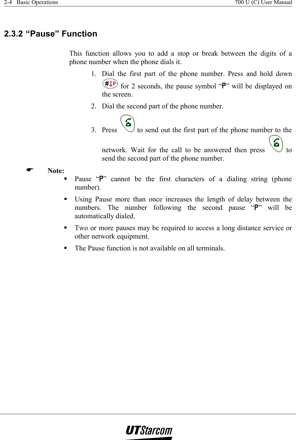 2-4   Basic Operations    700 U (C) User Manual    2.3.2 “Pause” Function This function allows you to add a stop or break between the digits of a phone number when the phone dials it. 1.  Dial the first part of the phone number. Press and hold down  for 2 seconds, the pause symbol “ ” will be displayed on the screen. 2.  Dial the second part of the phone number. 3. Press   to send out the first part of the phone number to the network. Wait for the call to be answered then press   to send the second part of the phone number.   Note:  Pause “ ” cannot be the first characters of a dialing string (phone number).  Using Pause more than once increases the length of delay between the numbers. The number following the second pause “ ” will be automatically dialed.  Two or more pauses may be required to access a long distance service or other network equipment.  The Pause function is not available on all terminals. 